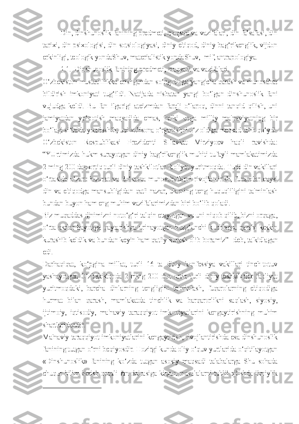 Din, dinshunoslik fanining predmeti, maqsad va vazifalari, din falsafasi, din
tarixi, din psixologisi, din sotsiologiyasi, diniy e'tiqod, diniy bag‘rikenglik, vijdon
erkinligi, teologik yondaShuv, materialistik yondaShuv,  mif, antrapologiya.
1.1.  Dinshunoslik fanining predmeti, maqsadi va vazifalari. 
O‘zbekiston mustaqillikka erishgandan so‘ng dinga yangicha qarash va munosabat
bildirish   imkoniyati   tug‘ildi.   Natijada   nisbatan   yangi   bo‘lgan   dinshunoslik   fani
vujudga   keldi.   Bu   fan   ilgarigi   ateizmdan   farqli   o‘laroq,   dinni   tanqid   qilish,   uni
jamiyatdan   yo‘qotish   maqsadida   emas,   balki   unga   milliy   ma'naviyatning   bir
bo‘lagi sifatida yondashib, uni xolisona o‘rganishni o‘z oldiga maqsad qilib qo‘ydi.
O‘zbekiston   Respublikasi   Prezidenti   SHavkat   Mirziyoev   haqli   ravishda:
“YUrtimizda hukm surayotgan diniy bag‘rikenglik muhiti tufayli mamlakatimizda
2 ming 200 dan ortiq turli diniy tashkilotlar faoliyat yuritmoqda. Turli din vakillari
o‘rtasida o‘zaro hurmat va do‘stona  munosabatlarni  rivojlantirish, fuqarolar  qaysi
din   va   e'tiqodga   mansubligidan   qat'i   nazar,   ularning   teng   huquqliligini   ta'minlash
bundan buyon ham eng muhim vazifalarimizdan biri bo‘lib qoladi.
Biz muqaddas dinimizni noto‘g‘ri talqin etayotgan va uni niqob qilib, bizni orqaga,
o‘rta   asrlar   hayotiga   qaytarishga   urinayotgan   buzg‘unchi   kuchlarga   qarshi   keskin
kurashib keldik va bundan keyin ham qat'iy kurash olib boramiz” 1
-deb, ta'kidlagan
edi.
Darhaqiqat,   ko‘pgina   millat,   turli   16   ta   diniy   konfessiya   vakillari   tinch-totuv
yashayotgan   O‘zbekistonda   2   ming   200   dan   ortiq   turli   diniy   tashkilotlar   faoliyat
yuritmoqdaki,   barcha   dinlarning   tengligini   ta'minlash,   fuqarolarning   e'tiqodiga
hurmat   bilan   qarash,   mamlakatda   tinchlik   va   barqarorlikni   saqlash,   siyosiy,
ijtimoiy,   iqtisodiy,   ma'naviy   taraqqiyot   imkoniyatlarini   kengaytirishning   muhim
shartlaridandir.
Ma'naviy taraqqiyot imkoniyatlarini kengaytirish, rivojlantirishda esa dinshunoslik
fanining tutgan o‘rni beqiyosdir. Hozirgi kunda oliy o‘quv yurtlarida o‘qitilayotgan
«Dinshunoslik»   fanining   ko‘zda   tutgan   asosiy   maqsadi   talabalarga   Shu   sohada
chuqur bilim berish orqali fan doirasiga kirgan masalalarni tahlil qilishda ilmiylik
1 