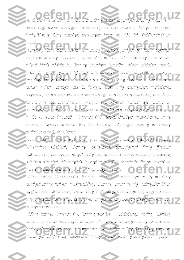 va ob'ektivlik uslubini qo‘llab, ularda diniy qarashlar jamiyat taraqqiyotiga, inson
kamolotiga   xizmat   qiladigan   jihatlarini   ajratib   olish,   mustaqil   fikr   yuritish   orqali
ilmiy-falsafiy   dunyoqarashga   asoslangan   imon   va   e'tiqodni   shakllantirishdan
iborat.
Dunyoviy   demokratik   davlat   va   huquqiy   fuqarolik   jamiyati   yo‘lida   borayotgan
mamlakatda diniy e'tiqodning   tutgan o‘rni  va rolini  to‘g‘ri  belgilay bilish  va uni
to‘g‘ri   idrok   etishda   bu   fanning   ahamiyati   kattadir.   Ba'zan   talabalar   orasida
predmetning   mohiyatini   to‘g‘ri   tuShunib   etmaslik   holatlari   natijasida   uni   iloxiyot
haqidagi   fan   yoki   ba'zi   hollarda   ilmiy   ateizm   fanining   davomchisi   sifatida   ham
qarash   hollari   uchraydi.   Aslida   iloxiyot   faqat   diniy   adabiyotlar,   manbalarga
suyanadi, ilmiy ateizm esa din muammolariga bir yoqlama yondashish, dinni faqat
tanqid   qilish   deb   tuShuniladi.   Hozirgi   dinshunoslik   fani   bundan   farqli   ularoq   fan
doirasidagi   muammolarni   hal   qilishda   xilma-xil   ilmiy   dunyoqarashga   asoslangan
holda   xulosalar   chiqaradi.   “Dinshunoslik”   faniga   kiradigan   mavzular   va   uning
mazmuni   Respublikamizda   Shu   fan   sohasida   to‘plangan   nazariy   va   amaliy
tajribalar asosida shakllanadi.
E'tibor   bering.   Dinshunoslik   fanining   predmeti   –   din,   daxriylik   qarashlari   yuzaga
kelishining   sabablari,   ularning   evolyutsion   taraqqiyotini   ilmiy   jihatdan
tuShuntirish, ular rivojini va yo‘l qo‘yilgan kamchilik hamda xatolarning obektiv,
subektiv   sabablari,   Shuningdek,   hozirgi   mustaqillik   sharoitida   din   va   daxriylika
bulgan munosabat muammolarini o‘rganadigan fandir.
E'tibor   bering.   Dinshunoslik   fanining   maqsadi   –   talabalarga   milliy   va   diniy
qadriyatlarning   tarixan   mushtarakligi,   ularning   umuminsoniy   qadriyatlar   bilan
uyg‘unligini tuShuntirish, ularda diniy bag‘rikenglik madaniyatini, dinga nisbatan
to‘g‘ri yondaShuvini shakllantirish va jamiyat uchun yuksak ma'naviyatli kadrlarni
tarbiyalashdan iborat.
E'tibor   bering.   Dinshunoslik   fanning   vazifasi   –   talabalarga   hozirgi   davrdagi
dinlarning ma'lum xalq hayotida tutgan o‘rni haqida umumiy nazariy tushunchalar
berish,   ularning   davlat   va   din   munosabatlari,   dinlararo   bag‘rikenglik   g‘oyasi   va
madaniyati to‘g‘risidagi tasavvurlarini boyitish, din va diniy qadriyatlarning talqin 