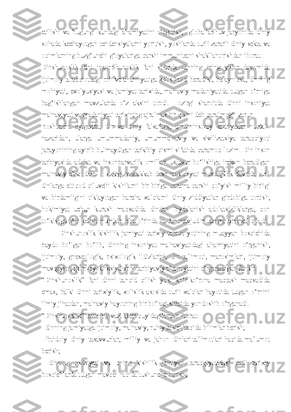 etilishi   va   bugungi   kundagi   ahamiyatini   o‘rgatish,     globallaShuv   jaryonida   diniy
sohada kechayotgan tendensiyalarni yoritish, yoshlarda turli zararli diniy sekta va
oqimlarning buzg‘unchi g‘oyalariga qarshi immunitetni shakllantirishdan iborat.
Dinshunoslik   fani   insonShunoslik   fani   sifatida   dinning   ming   yillar   davomida
ijtimoiy taraqqiotdagi roli va ahamiyatiga xolis baho beradiki, bu ayniqsa, dinning
mohiyati,   evolyusiyasi   va   jamiyat   tarixida,   ma'naviy   madaniyatida   tutgan   o‘rniga
bag‘ishlangan   mavzularda   o‘z   aksini   topdi.   Hozirgi   sharoitda   dinni   insoniyat
ma'naviyati va madaniyati tarixining ajralmas bir qismi deb qaralmog‘i zarur.
Boshqacha   aytganda,   din   va   diniy   falsafaga,   umuminsoniy   kadriyatlar   nuqta'i-
nazaridan,   ularga   umummadaniy,   umumma'naviy   va   sivilizatsiya   taraqqiyoti
jarayonining ayirib bulmaydigan tarkibiy qismi sifatida qaramoq lozim. Din inson
tarbiyasida   adolat   va   insonparvarlik   omillari   ustuvor   bo‘lishiga   imkon   beradigan
ma'naviy   e'tiqoddir.     Hozirgi   murakkab   davr   mas'uliyati   mustaqillik   davrida   turli
dinlarga   e'tiqod   qiluvchi   kishilarni   bir-biriga   qarama-qarshi   qo‘yish   milliy   birligi
va   birdamligini   tiklayotgan   barcha   xalqlarni   diniy   ziddiyatlar   girdobiga   tortish,
hokimiyat   uchun   kurash   maqsadida   dindan   foydalanish   adolatsizliklarga,   qon
to‘kishga olib kelish mumkin. Shu o‘rinda bu fan mavjud muammolarni xal qiladi.
Dinshunoslik   kishilik   jamiyati   tarixiy   taraqqiyotining   muayyan   bosqichida
paydo   bo‘lgan   bo‘lib,   dinning   insoniyat   ma'naviyatidagi   ahamiyatini   o‘rganish,
ijtimoiy,   gneseologik,   psixologik   ildizlarini,   din   ta'limoti,   marosimlari,   ijtimoiy
mavqeyini, ijtimoiy funksiyalarini tarbiyaviy ahamiyatini o‘rganadigan fandir.
“Dinshunoslik”   fani   dinni   tanqid   qilish   yoki   ko‘r-ko‘rona   maqtash   maqsadida
emas,   balki   dinni   tarixiylik,   xolislik   asosida   turli   xalqlar   hayotida   tutgan   o‘rnini
ilmiy jihatdan, ma'naviy hayotning bir bo‘lagi sifatida yondoshib o‘rganadi.
“Dinshunoslik” fanining vazifalari quyidagilardan iborat:
- dinning jamiyatga ijtimoiy, ma'naviy, ruhiy ta'siri haqida bilimlar berish;
- ibtidoiy  diniy  tasavvurlar,  milliy  va  jahon  dinlari ta'limotlari haqida ma'lumot
berish;
-   dinning   mohiyati   va   uning   kishilik   jamiyati   taraqqiyotidagi   turli   tarixiy
bosqichlarda tutgan mavqei haqida tushuncha berish; 