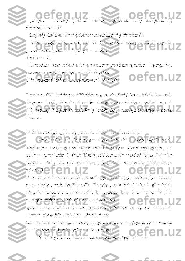 -   jamiyatni     ma'naviy     jihatdan     kamol     toptirishda     diniy   qadriyatlarning
ahamiyatini yoritish;
- dunyoviy davlat va dinning o‘zaro munosabatlarini yoritib berish;
-   diniy   aqidaparastlik,   ekstremizm   va   fanatizm   kabi   salbiy   illatlar   mohiyatini
yoritish va ularga qarshi g‘oyaviy immunitetni
shakllantirish;
- O‘zbekiston Respublikasida dinga nisbatan munosabatning tubdan o‘zgarganligi,
xususan, islom dini qadriyatlarini tiklash yo‘lida
qilinayotgan ishlar haqida keng tasavvur hosil qilish.
“Dinshunoslik”   fanining   vazifalaridan   eng   avvalo,   ilmiylik   va   obektivlik   asosida
dinga   yondashib,   dinlarning   inson   kamolotiga   xizmat   qiladigan   jixatlarini   ajratib
olib, mustaqil fikr yuritish orqali ilmiy-falsafiy dunyoqarashga asoslangan imon va
e'tiqodni 
2. Dinshunoslikning ijtimoiy-gumanitar fanlar bilan aloqadorligi.
Dinshunoslik   fani   ijgimoiy-gumanigar   fanlar   bilan   uzviy   bog‘lik   xolda
shakllangan,   rivojlangan   va   hozirda   xam   Shu   jarayon   davom   etayotganiga,   eng
qadimgi   zamonlardan   boshlab   falsafiy   tafakkurda   din   masalasi   faylasuf   olimlar
diqqatini   o‘ziga   jalb   etib   kelganligiga,   dinga   ta'rif   va   tavsiflar   berilganligiga
to‘xtaladi.
Dinshunoslikni   axloqShunoslik,   arxeologiya,   sotsiologiya,   psixologiya,   falsafa,
antropologiya,   madaniyatShunoslik,   filologiya,   tarix   fanlari   bilan   bog‘liq   holda
o‘rganish   kerak.   Zero,   dinshunoslik   fani   mazkur   fanlar   bilan   hamkorlik   qilib
tutashgan erida uning turli sohalari vujudga kelgan.
Qadim zamonlardan boshlab falsafiy tafakkurda din masalasi faylasuf olimlarning
diqqatini o‘ziga jalb etib kelgan. Dinga turlicha
ta'rif   va   tavsiflar   berilgan.   Falsafiy   dunyoqarashda   dinni   g‘oyalar   tizimi   sifatida
tahlil etuvchi din falsafasi yo‘nalishi shakllangan. 
Psixologiya fani tarmoqlari murakkab hodisa bo‘lgan dinni inson 