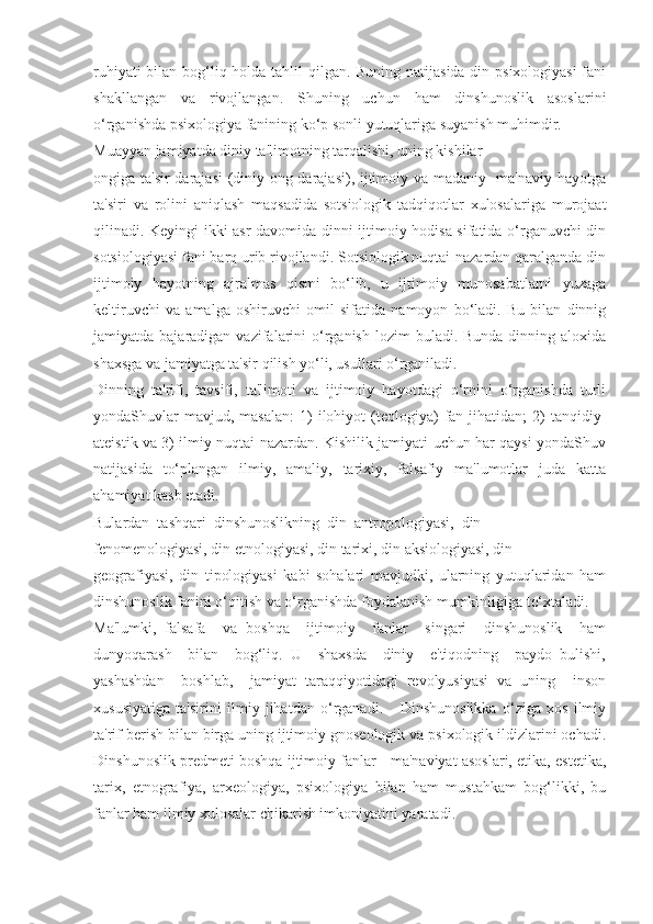 ruhiyati  bilan bog‘liq holda tahlil qilgan. Buning natijasida din psixologiyasi  fani
shakllangan   va   rivojlangan.   Shuning   uchun   ham   dinshunoslik   asoslarini
o‘rganishda psixologiya fanining ko‘p sonli yutuqlariga suyanish muhimdir.
Muayyan jamiyatda diniy ta'limotning tarqalishi, uning kishilar
ongiga ta'sir  darajasi  (diniy ong darajasi), ijtimoiy va madaniy- ma'naviy hayotga
ta'siri   va   rolini   aniqlash   maqsadida   sotsiologik   tadqiqotlar   xulosalariga   murojaat
qilinadi. Keyingi ikki asr davomida dinni ijtimoiy hodisa sifatida o‘rganuvchi din
sotsiologiyasi fani barq urib rivojlandi. Sotsiologik nuqtai-nazardan qaralganda din
ijtimoiy   hayotning   ajralmas   qismi   bo‘lib,   u   ijtimoiy   munosabatlarni   yuzaga
keltiruvchi   va   amalga   oshiruvchi   omil   sifatida   namoyon   bo‘ladi.   Bu   bilan   dinnig
jamiyatda bajaradigan  vazifalarini  o‘rganish  lozim   buladi. Bunda  dinning  aloxida
shaxsga va jamiyatga ta'sir qilish yo‘li, usullari o‘rganiladi.
Dinning   ta'rifi,   tavsifi,   ta'limoti   va   ijtimoiy   hayotdagi   o‘rnini   o‘rganishda   turli
yondaShuvlar  mavjud,  masalan:  1)   ilohiyot  (teologiya)   fan  jihatidan;  2)   tanqidiy-
ateistik va 3) ilmiy nuqtai nazardan. Kishilik jamiyati uchun har qaysi yondaShuv
natijasida   to‘plangan   ilmiy,   amaliy,   tarixiy,   falsafiy   ma'lumotlar   juda   katta
ahamiyat kasb etadi.
Bulardan  tashqari  dinshunoslikning  din  antropologiyasi,  din
fenomenologiyasi, din etnologiyasi, din tarixi, din aksiologiyasi, din
geografiyasi,   din   tipologiyasi   kabi   sohalari   mavjudki,   ularning   yutuqlaridan   ham
dinshunoslik fanini o‘qitish va o‘rganishda foydalanish mumkinligiga to‘xtaladi.
Ma'lumki,   falsafa     va   boshqa     ijtimoiy     fanlar     singari     dinshunoslik     ham
dunyoqarash     bilan     bog‘liq.   U     shaxsda     diniy     e'tiqodning     paydo   bulishi,
yashashdan     boshlab,     jamiyat   taraqqiyotidagi   revolyusiyasi   va   uning     inson
xususiyatiga   ta'sirini   ilmiy   jihatdan   o‘rganadi.       Dinshunoslikka   o‘ziga   xos   ilmiy
ta'rif berish bilan birga uning ijtimoiy gnoseologik va psixologik ildizlarini ochadi.
Dinshunoslik predmeti boshqa ijtimoiy fanlar - ma'naviyat asoslari, etika, estetika,
tarix,   etnografiya,   arxeologiya,   psixologiya   bilan   ham   mustahkam   bog‘likki,   bu
fanlar ham ilmiy xulosalar chikarish imkoniyatini yaratadi.  