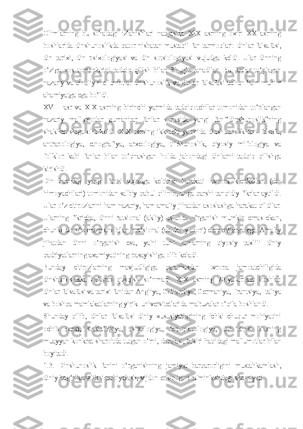 Olimlarning   bu   sohadagi   izlanishlari   natijasida   XIX   asrning   oxiri   XX   asrning
boshlarida dinshunoslikda qator nisbatan mustaqil  fan tarmoqlari: dinlar falsafasi,
din   tarixi,   din   psixologiyasi   va   din   sotsiologiyasi   vujudga   keldi.   Ular   dinning
o‘ziga   xos   tomonlarini   tadqiq   qilish   bilan   Shug‘ullanadilar.   Bu   fanlar   to‘plagan
nazariy va amaliy ma'lumotlar dinshunoslik va dinlar falsafasi uchun ham muhim
ahamiyatga ega bo‘ldi.
XVIII   asr   va   XIX   asrning   birinchi   yarmida   tadqiqotchilar   tomonidan   to‘plangan
nazariy   ma'lumotlar   gumanitar   fanlar   sohasida   yangi   fan-“dinshunoslik”ning
shakllanishiga olib keldi. XIX asrning ikkinchi yarmida dinshunoslik fani falsafa,
antrapologiya,   etnografiya,   arxeologiya,   tilShunoslik,   qiyosiy   mifologiya   va
fol'klor   kabi   fanlar   bilan   to‘qnashgan   holda   jahondagi   dinlarni   tadqiq   qilishga
kirishdi.
Din   haqidagi   yangi   fanni   vujudga   keltirish   harakati   Evropa   klerikallari   (din
himoyachilari) tomonidan salbiy qabul qilinib, unga qarshi tanqidiy fikrlar aytildi.
Ular o‘z e'tirozlarini ham nazariy, ham amaliy jihatdan asoslashga harakat qildilar.
Ularning   fikricha,   dinni   ratsional   (akliy)   uslubda   o‘rganish   mumkin   emas   ekan,
chunki din o‘z mazmuni bilan irratsional (aqldan yuqori) elementlarga ega. Amaliy
jihatdan   dinni   o‘rganish   esa,   ya'ni   turli   dinlarning   qiyosiy   taxlili   diniy
qadriyatlarning axamiyatining pasayishiga olib keladi.
Bunday   e'tirozlarning   mavjudligiga   qaramasdan   Evropa   jamoatchiligida
dinshunoslikka   bo‘lgan   qiziqish   so‘nmadi.   XIX   asrning   70-yillaridan   boshlab
dinlar falsafasi va tarixi fanidan Angliya, Gollandiya, Germaniya, Frantsiya, Italiya
va boshqa mamlakatlarning yirik  universitetlarida ma'ruzalar o‘qila boshlandi.
Shunday   qilib,   dinlar   falsafasi   diniy   xususiyatlarining   ichki   chuqur   mohiyatini
ochib   bersa,   sotsiologiya,   psixologiya,   fenomenologiya,   din   tarixi   ularning
muayyan konkret sharoitda tutgan o‘rni, darajasi, ta'siri haqidagi ma'lumotlar bilan
boyitadi.
1.3.   Dinshunoslik   fanini   o‘rganishning   jamiyat   barqarorligini   mustahkamlash,
diniy bag‘rikenglikni tarbiyalash, vijdon erkinligini ta'minlashdagi ahamiyati.  