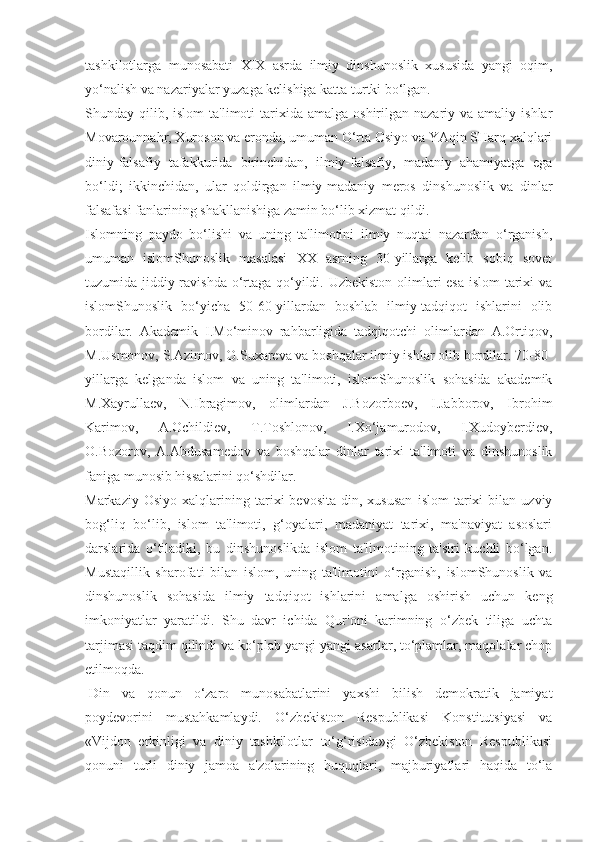 tashkilotlarga   munosabati   XIX   asrda   ilmiy   dinshunoslik   xususida   yangi   oqim,
yo‘nalish va nazariyalar yuzaga kelishiga katta turtki bo‘lgan.
Shunday qilib,  islom  ta'limoti   tarixida  amalga  oshirilgan nazariy  va amaliy  ishlar
Movarounnahr, Xuroson va eronda, umuman O‘rta Osiyo va YAqin SHarq xalqlari
diniy-falsafiy   tafakkurida   birinchidan,   ilmiy-falsafiy,   madaniy   ahamiyatga   ega
bo‘ldi;   ikkinchidan,   ular   qoldirgan   ilmiy-madaniy   meros   dinshunoslik   va   dinlar
falsafasi fanlarining shakllanishiga zamin bo‘lib xizmat qildi.
Islomning   paydo   bo‘lishi   va   uning   ta'limotini   ilmiy   nuqtai   nazardan   o‘rganish,
umuman   islomShunoslik   masalasi   XX   asrning   30-yillarga   kelib   sobiq   sovet
tuzumida jiddiy ravishda o‘rtaga qo‘yildi. Uzbekiston olimlari esa islom tarixi  va
islomShunoslik   bo‘yicha   50-60-yillardan   boshlab   ilmiy-tadqiqot   ishlarini   olib
bordilar.   Akademik   I.Mo‘minov   rahbarligida   tadqiqotchi   olimlardan   A.Ortiqov,
M.Usmonov, S.Azimov, O.Suxareva va boshqalar ilmiy ishlar olib bordilar. 70-80-
yillarga   kelganda   islom   va   uning   ta'limoti,   islomShunoslik   sohasida   akademik
M.Xayrullaev,   N.Ibragimov,   olimlardan   J.Bozorboev,   I.Jabborov,   Ibrohim
Karimov,   A.Ochildiev,   T.Toshlonov,   I.Xo‘jamurodov,   I.Xudoyberdiev,
O.Bozorov,   A.Abdusamedov   va   boshqalar   dinlar   tarixi   ta'limoti   va   dinshunoslik
faniga munosib hissalarini qo‘shdilar.
Markaziy   Osiyo   xalqlarining   tarixi   bevosita   din,  xususan   islom   tarixi   bilan  uzviy
bog‘liq   bo‘lib,   islom   ta'limoti,   g‘oyalari,   madaniyat   tarixi,   ma'naviyat   asoslari
darslarida   o‘tiladiki,   bu   dinshunoslikda   islom   ta'limotining   ta'siri   kuchli   bo‘lgan.
Mustaqillik   sharofati   bilan   islom,   uning   ta'limotini   o‘rganish,   islomShunoslik   va
dinshunoslik   sohasida   ilmiy   tadqiqot   ishlarini   amalga   oshirish   uchun   keng
imkoniyatlar   yaratildi.   Shu   davr   ichida   Qur'oni   karimning   o‘zbek   tiliga   uchta
tarjimasi taqdim qilindi va ko‘plab yangi-yangi asarlar, to‘plamlar, maqolalar chop
etilmoqda.
  Din   va   qonun   o‘zaro   munosabatlarini   yaxshi   bilish   demokratik   jamiyat
poydevorini   mustahkamlaydi.   O‘zbekiston   Respublikasi   Konstitutsiyasi   va
«Vijdon   erkinligi   va   diniy   tashkilotlar   to‘g‘risida»gi   O‘zbekiston   Respublikasi
qonuni   turli   diniy   jamoa   a'zolarining   huquqlari,   majburiyatlari   haqida   to‘la 