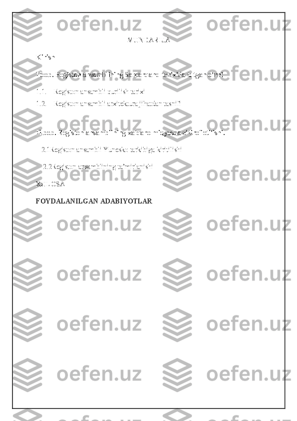 MUNDARIJA
Kirish
I bob.  Registon ansamblining Samarqand tarixida tutgan o‘rni
1.1. Registon ansambli qurilish tarixi
1.2. Registon ansambli arxitektura jihatdan tasnifi
II bob. Registon ansamblining xalqaro miqyosda e’tirof etilishi.
   2.1Registon ansambli Yunesko tarkibiga kiritilishi
    2.2Registon ansamblining ta’mirlanishi
XULOSA
FOYDALANILGAN ADABIYOTLAR 