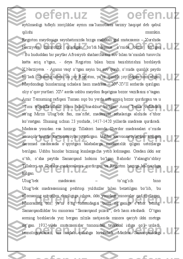 aytilmasligi   tufayli   xorijliklar   ayrim   ma’lumotlarni   tarixiy   haqiqat   deb   qabul
qilishi   mumkin.
Registon   maydoniga   sayohatimizda   bizga   malakali   gid   mutaxassis   –   Xurshida
Narziyeva   hamrohlik   qiladigan   bo‘ldi. Majmua   o‘rnida   bozor   bo‘lgan
- Bu hududdan bir paytlar Afrosiyob shaharchasini suv bilan ta’minlab turuvchi
katta   ariq   o‘tgan,   -   deya   Registon   bilan   bizni   tanishtirishni   boshlaydi
X.Narziyeva.   -   Ammo   vaqt   o‘tgan   sayin   bu   suv   qurib,   o‘rnida   qumlik   paydo
bo‘ladi.   Shuning   uchun   bu   joy   Registon,   ya’ni   qumlik   joy   degan   nom   olgan.
Maydondagi   binolarning   uchalasi   ham   madrasa   –   XV-XVII   asrlarda   qurilgan  
oliy o‘quv yurtlari. XIV asrda ushbu maydon faqatgina bozor vazifasini o‘tagan.
Amir Temurning rafiqasi Tuman oqo bu yerda usti yopiq bozor qurdirgan va u
“Timi   telpakfurushon”   nomi   bilan   mashhur   bo‘lgan.   Amir   Temur   vafotidan
so‘ng   Mirzo   Ulug‘bek   fan,   ma’rifat,   madaniyat   sohalariga   alohida   e’tibor
ko‘rsatgan.   Shuning   uchun   23   yoshida,   1417-1420   yillarda   madrasa   qurdiradi.
Madrasa   yonidan   esa   hozirgi   Tillakori   hamda   Sherdor   madrasalari   o‘rnida
xonaqoh   hamda   karvonsaroylar   qurdirgan.   Ushbu   karvonsaroylardan   tushgan
daromad   madrasada   o‘qiyotgan   talabalarga   mudarrislik   qilgan   ustozlarga
berilgan.   Ushbu   binolar   bizning   kunlargacha   yetib   kelmagan.   Oradan   ikki   asr
o‘tib,   o‘sha   paytda   Samarqand   hokimi   bo‘lgan   Bahodir   Yalangto‘shbiy
Tillakori   va   Sherdor   madrasalarini   qurdirgan   va   Registon   hozirgi   ko‘rinishga
kelgan.
Ulug‘bek   madrasasi   –   to‘ng‘ich   bino
Ulug‘bek   madrasasining   peshtoqi   yulduzlar   bilan   bezatilgan   bo‘lib,     bu
allomaning astronom   ekanligiga  ishora, ikki   yonidagi  minoralar   qad  rostlagan.
Minoraning   biri,   ya’ni   o‘ng   tomondagisi   biroz   og‘ganiga   e’tibor   bering.
Samarqandliklar   bu   minorani   “Samarqand   pizasi”,   deb   ham   atashadi.     O‘tgan
asrning   boshlarida   yuz   bergan   zilzila   natijasida   minora   qariyb   ikki   metrga
og‘gan.   1932-yilda   mutaxassislar   tomonidan   tavakkal   ishga   qo‘l   uriladi,
texnologiyalarsiz,   uni   saqlab   qolishga   kirishiladi.   Mazkur   Samarqanddagi 