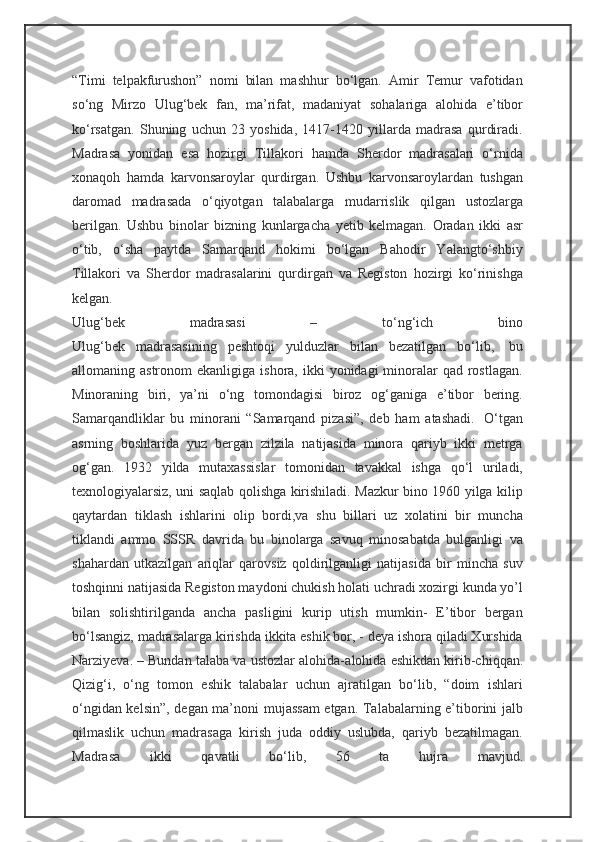 “Timi   telpakfurushon”   nomi   bilan   mashhur   bo‘lgan.   Amir   Temur   vafotidan
so‘ng   Mirzo   Ulug‘bek   fan,   ma’rifat,   madaniyat   sohalariga   alohida   e’tibor
ko‘rsatgan.   Shuning   uchun   23   yoshida,   1417-1420   yillarda   madrasa   qurdiradi.
Madrasa   yonidan   esa   hozirgi   Tillakori   hamda   Sherdor   madrasalari   o‘rnida
xonaqoh   hamda   karvonsaroylar   qurdirgan.   Ushbu   karvonsaroylardan   tushgan
daromad   madrasada   o‘qiyotgan   talabalarga   mudarrislik   qilgan   ustozlarga
berilgan.   Ushbu   binolar   bizning   kunlargacha   yetib   kelmagan.   Oradan   ikki   asr
o‘tib,   o‘sha   paytda   Samarqand   hokimi   bo‘lgan   Bahodir   Yalangto‘shbiy
Tillakori   va   Sherdor   madrasalarini   qurdirgan   va   Registon   hozirgi   ko‘rinishga
kelgan.
Ulug‘bek   madrasasi   –   to‘ng‘ich   bino
Ulug‘bek   madrasasining   peshtoqi   yulduzlar   bilan   bezatilgan   bo‘lib,     bu
allomaning astronom   ekanligiga  ishora, ikki   yonidagi  minoralar   qad  rostlagan.
Minoraning   biri,   ya’ni   o‘ng   tomondagisi   biroz   og‘ganiga   e’tibor   bering.
Samarqandliklar   bu   minorani   “Samarqand   pizasi”,   deb   ham   atashadi.     O‘tgan
asrning   boshlarida   yuz   bergan   zilzila   natijasida   minora   qariyb   ikki   metrga
og‘gan.   1932   yilda   mutaxassislar   tomonidan   tavakkal   ishga   qo‘l   uriladi,
texnologiyalarsiz, uni saqlab qolishga kirishiladi. Mazkur bino 1960 yilga kilip
qaytardan   tiklash   ishlarini   olip   bordi,va   shu   billari   uz   xolatini   bir   muncha
tiklandi   ammo   SSSR   davrida   bu   binolarga   savuq   minosabatda   bulganligi   va
shahardan   utkazilgan   ariqlar   qarovsiz   qoldirilganligi   natijasida   bir   mincha   suv
toshqinni natijasida Registon maydoni chukish holati uchradi xozirgi kunda yo’l
bilan   solishtirilganda   ancha   pasligini   kurip   utish   mumkin-   E’tibor   bergan
bo‘lsangiz, madrasalarga kirishda ikkita eshik bor, - deya ishora qiladi Xurshida
Narziyeva. – Bundan talaba va ustozlar alohida- alohida eshikdan kirib-chiqqan.
Qizig‘i,   o‘ng   tomon   eshik   talabalar   uchun   ajratilgan   bo‘lib,   “doim   ishlari
o‘ngidan kelsin”, degan ma’noni mujassam  etgan. Talabalarning e’tiborini jalb
qilmaslik   uchun   madrasaga   kirish   juda   oddiy   uslubda,   qariyb   bezatilmagan.
Madrasa   ikki   qavatli   bo‘lib,   56   ta   hujra   mavjud. 