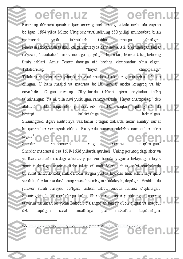 Binoning   ikkinchi   qavati   o‘tgan   asrning   boshlaridagi   zilzila   oqibatida   vayron
bo‘lgan. 1994 yilda Mirzo Ulug‘bek tavalludining 650 yilligi munosabati bilan
madrasada   yirik   ta’mirlash   ishlari   amalga   oshirilgan.
Madrasa ichkarisida tashkil etilgan muzeyda dars jadvallari, o‘qitiladigan fanlar
ro‘yxati,   bobokalonlarimiz   nomiga   qo‘yilgan   kraterlar,   Mirzo   Ulug‘bekning
ilmiy   ishlari,   Amir   Temur   davriga   oid   boshqa   eksponatlar   o‘rin   olgan.
Tillakoridagi   “hayot   charxpalagi”
Tillakori   madrasasi   maydonda   mavjud   madrasalardan   eng   chiroylisi   deb   tan
olingan.   U   ham   masjid   va   madrasa   bo‘lib,   hovlisi   ancha   kengroq   va   bir
qavatlidir.   O‘tgan   asrning   70-yillarida   ichkari   qism   qaytadan   to‘liq
ta’mirlangan. Ya’ni, tilla suvi yuritilgan, ramziy tarzda “Hayot charxpalagi” deb
ataluvchi   ushbu   naqshinkor   gumbaz   eski   naqshlari   saqlanib   qolingan   holda
hozirgi   ko‘rinishiga   keltirilgan.
Shuningdek,   ilgari   auditoriya   vazifasini   o‘tagan   zallarda   hozir   amaliy   san’at
ko‘rgazmalari   namoyish   etiladi.   Bu   yerda   hunarmandchilik   namunalari   o‘rin
olgan. 4
Sherdor   madrasasida   nega   namoz   o‘qilmagan?
Sherdor madrasasi esa 1619-1636 yillarda quriladi. Uning peshtoqidagi sher va
yo‘lbars   aralashmasidagi   afsonaviy   jonivor   hamda   yugurib   ketayotgan   kiyik
surati  tushirilgan  tasvir  turlicha  talqin  qilinadi. Misol   uchun, ba’zi   manbalarda
bu  surat   tinchlik-xotirjamlik  hukm   surgan  yurtda  kiyiklar   ham  erkin  sayr   qilib
yuribdi, sherlar esa davlatning mustahkamligini ifodalaydi, deyilgan. Peshtoqida
jonivor   surati   mavjud   bo‘lgani   uchun   ushbu   binoda   namoz   o‘qilmagan.
Shuningdek,   ba’zi   manbalarga   ko‘ra,   Sherdor   madrasasi   peshtoqiga   nimaning
tasvirini tushirish bo‘yicha Bahodir Yalangto‘sh tanlov e’lon qilgan va maqbul
deb   topilgan   surat   muallifiga   pul   mukofoti   topshirilgan.
4
  Ushbu maqolada   O zbekiston milliy ensiklopediyasiʻ   (2000-2005) ma lumotlaridan foydalanilgan	ʼ 