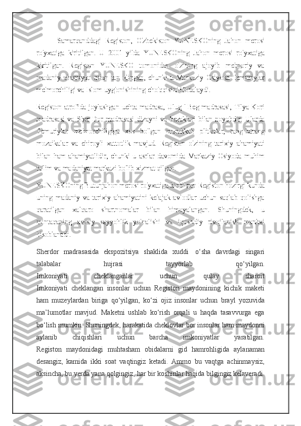           Samarqanddagi   Registon,   O'zbekiston   YUNESKOning   Jahon   merosi
ro'yxatiga   kiritilgan.   U   2001   yilda   YUNESKOning   Jahon   merosi   ro'yxatiga
kiritilgan.   Registon   YUNESKO   tomonidan   o'zining   ajoyib   me'moriy   va
madaniy   ahamiyati   bilan   tan   olingan,   chunki   u   Markaziy   Osiyoda   Temuriylar
me'morchiligi va Islom uyg'onishining cho'qqisini ifodalaydi.
Registon  atrofida joylashgan  uchta madrasa, Ulug '  Beg madrasasi,  Tilya-Kori
madrasasi   va   Sher-Dor   madrasasi   dizayni   va   bezaklari   bilan   noyobdir.   Ularda
Temuriylar   me'morchiligiga   xos   bo'lgan   murakkab   plitkalar,   rang-barang
mozaikalar   va   chiroyli   xattotlik   mavjud.   Registon   o'zining   tarixiy   ahamiyati
bilan   ham   ahamiyatlidir,   chunki   u   asrlar   davomida   Markaziy   Osiyoda   muhim
ta'lim va madaniyat markazi bo'lib xizmat qilgan.
YUNESKOning Butunjahon merosi ro'yxatiga kiritilgan Registon hozirgi kunda
uning   madaniy   va   tarixiy   ahamiyatini   kelajak   avlodlar   uchun   saqlab   qolishga
qaratilgan   xalqaro   shartnomalar   bilan   himoyalangan.   Shuningdek,   u
mintaqaning   asosiy   sayyohlik   yo'nalishi   va   iqtisodiy   rivojlanish   manbai
hisoblanadi.
Sherdor   madrasasida   ekspozitsiya   shaklida   xuddi     o‘sha   davrdagi   singari
talabalar   hujrasi   tayyorlab   qo‘yilgan.
Imkoniyati   cheklanganlar   uchun   qulay   sharoit
Imkoniyati   cheklangan   insonlar   uchun   Registon   maydonining   kichik   maketi
ham   muzeylardan   biriga   qo‘yilgan,   ko‘zi   ojiz   insonlar   uchun   brayl   yozuvida
ma’lumotlar   mavjud.   Maketni   ushlab   ko‘rish   orqali   u   haqda   tasavvurga   ega
bo‘lish mumkin. Shuningdek, harakatida cheklovlar bor insonlar ham maydonni
aylanib   chiqishlari   uchun   barcha   imkoniyatlar   yaratilgan.
Registon   maydonidagi   muhtasham   obidalarni   gid   hamrohligida   aylanaman
desangiz,   kamida   ikki   soat   vaqtingiz   ketadi.   Ammo   bu   vaqtga   achinmaysiz,
aksincha, bu yerda yana qolgingiz, har bir koshinlar haqida bilgingiz kelaveradi. 