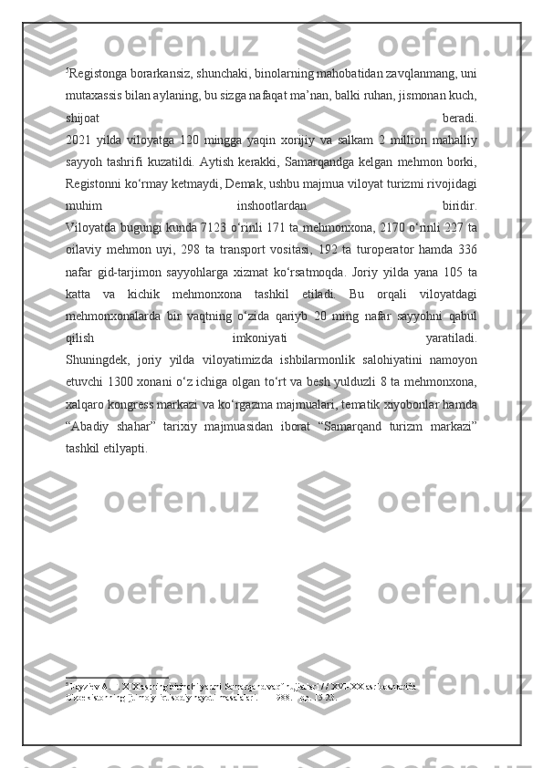 5
Registonga borarkansiz, shunchaki, binolarning mahobatidan zavqlanmang, uni
mutaxassis bilan aylaning, bu sizga nafaqat ma’nan, balki ruhan, jismonan kuch,
shijoat   beradi.
2021   yilda   viloyatga   120   mingga   yaqin   xorijiy   va   salkam   2   million   mahalliy
sayyoh   tashrifi   kuzatildi.   Aytish   kerakki,   Samarqandga   kelgan   mehmon   borki,
Registonni ko‘rmay ketmaydi, Demak, ushbu majmua viloyat turizmi rivojidagi
muhim   inshootlardan   biridir.
Viloyatda bugungi kunda 7123 o‘rinli 171 ta mehmonxona, 2170 o‘rinli 227 ta
oilaviy   mehmon   uyi,   298   ta   transport   vositasi,   192   ta   turoperator   hamda   336
nafar   gid-tarjimon   sayyohlarga   xizmat   ko‘rsatmoqda.   Joriy   yilda   yana   105   ta
katta   va   kichik   mehmonxona   tashkil   etiladi.   Bu   orqali   viloyatdagi
mehmonxonalarda   bir   vaqtning   o‘zida   qariyb   20   ming   nafar   sayyohni   qabul
qilish   imkoniyati   yaratiladi.
Shuningdek,   joriy   yilda   viloyatimizda   ishbilarmonlik   salohiyatini   namoyon
etuvchi 1300 xonani o‘z ichiga olgan to‘rt va besh yulduzli 8 ta mehmonxona,
xalqaro kongress markazi va ko‘rgazma majmualari, tematik xiyobonlar hamda
“Abadiy   shahar”   tarixiy   majmuasidan   iborat   “Samarqand   turizm   markazi”
tashkil etilyapti.
5
  Fayziev A. F. XIX asrning birinchi yarmi Samarqand vaqf hujjatlari / / XVI-XX asr boshlarida 
O'zbekistonning ijtimoiy-iqtisodiy hayoti masalalari. — 1988. - pp. 15-23. 