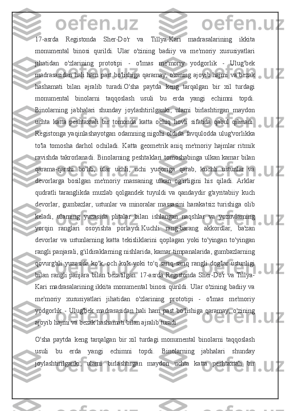 17-asrda   Registonda   Sher-Do'r   va   Tillya-Kari   madrasalarining   ikkita
monumental   binosi   qurildi.   Ular   o'zining   badiiy   va   me'moriy   xususiyatlari
jihatidan   o'zlarining   prototipi   -   o'lmas   me'moriy   yodgorlik   -   Ulug'bek
madrasasidan hali ham past bo'lishiga qaramay, o'zining ajoyib hajmi va bezak
hashamati   bilan   ajralib   turadi.O'sha   paytda   keng   tarqalgan   bir   xil   turdagi
monumental   binolarni   taqqoslash   usuli   bu   erda   yangi   echimni   topdi.
Binolarning   jabhalari   shunday   joylashtirilganki,   ularni   birlashtirgan   maydon
uchta   katta   peshtaxtali   bir   tomonda   katta   ochiq   hovli   sifatida   qabul   qilinadi.
Registonga yaqinlashayotgan odamning nigohi oldida favqulodda ulug'vorlikka
to'la   tomosha   darhol   ochiladi.   Katta   geometrik   aniq   me'moriy   hajmlar   ritmik
ravishda takrorlanadi. Binolarning peshtaklari tomoshabinga ulkan kamar bilan
qarama-qarshi   bo'lib,   ular   uchli,   uchi   yuqoriga   qarab,   kuchli   ustunlar   va
devorlarga   bosilgan   me'moriy   massaning   ulkan   og'irligini   his   qiladi.   Arklar
qudratli   taranglikda   muzlab   qolgandek   tuyuldi   va   qandaydir   g'ayritabiiy   kuch
devorlar,   gumbazlar,   ustunlar   va   minoralar   massasini   harakatsiz   turishiga   olib
keladi,   ularning   yuzasida   plitalar   bilan   ishlangan   naqshlar   va   yozuvlarning
yorqin   ranglari   osoyishta   porlaydi.Kuchli   rang-barang   akkordlar,   ba'zan
devorlar   va   ustunlarning   katta   tekisliklarini   qoplagan   yoki   to'yingan   to'yingan
rangli panjarali, g'ildiraklarning nishlarida, kamar timpanalarida, gumbazlarning
qovurg'ali   yuzasida   ko'k,   och   ko'k   yoki   to'q   sariq-sariq   rangli   dog'lar   ustunligi
bilan rangli  panjara bilan bezatilgan. 17-asrda Registonda Sher-Do'r va Tillya-
Kari madrasalarining ikkita monumental binosi qurildi. Ular o'zining badiiy va
me'moriy   xususiyatlari   jihatidan   o'zlarining   prototipi   -   o'lmas   me'moriy
yodgorlik   -   Ulug'bek   madrasasidan   hali   ham   past   bo'lishiga   qaramay,   o'zining
ajoyib hajmi va bezak hashamati bilan ajralib turadi.
O'sha   paytda   keng   tarqalgan   bir   xil   turdagi   monumental   binolarni   taqqoslash
usuli   bu   erda   yangi   echimni   topdi.   Binolarning   jabhalari   shunday
joylashtirilganki,   ularni   birlashtirgan   maydon   uchta   katta   peshtaxtali   bir 