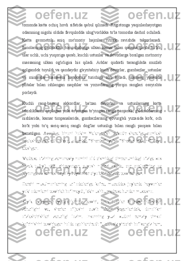 tomonda katta ochiq hovli sifatida qabul qilinadi. Registonga yaqinlashayotgan
odamning nigohi oldida favqulodda ulug'vorlikka to'la tomosha darhol ochiladi.
Katta   geometrik   aniq   me'moriy   hajmlar   ritmik   ravishda   takrorlanadi.
Binolarning  peshtaklari   tomoshabinga   ulkan   kamar   bilan   qarama-qarshi   bo'lib,
ular uchli, uchi yuqoriga qarab, kuchli ustunlar va devorlarga bosilgan me'moriy
massaning   ulkan   og'irligini   his   qiladi.   Arklar   qudratli   taranglikda   muzlab
qolgandek tuyuldi va qandaydir g'ayritabiiy kuch devorlar, gumbazlar, ustunlar
va   minoralar   massasini   harakatsiz   turishiga   olib   keladi,   ularning   yuzasida
plitalar   bilan   ishlangan   naqshlar   va   yozuvlarning   yorqin   ranglari   osoyishta
porlaydi.
Kuchli   rang-barang   akkordlar,   ba'zan   devorlar   va   ustunlarning   katta
tekisliklarini qoplagan yoki to'yingan to'yingan rangli panjarali, g'ildiraklarning
nishlarida,   kamar   timpanalarida,   gumbazlarning   qovurg'ali   yuzasida   ko'k,   och
ko'k   yoki   to'q   sariq-sariq   rangli   dog'lar   ustunligi   bilan   rangli   panjara   bilan
bezatilgan.   Avvaliga   binoni   hokim   Yalangto‘sh   Bahodir   sharafiga   nomlash
rejalashtirilgan   edi.   Biroq,   odamlar   “Sherdor”   ya’ni   “Sherlar   makoni”   deya
atashgan.
Madrasa   o‘zining   zamonaviy   nomini   old   qismidagi   timpanumidagi   o‘ziga   xos
bezak   tufayli   oldi,   chiqayotgan   quyosh   nurlari   ostida,   qor   qoplonining   oq
jayronga ov sahnasi hayoliy hayvonlar qiyofasi negizida tasvirlangan.
Garchi   musulmonlarning   urf-odatlariga   ko‘ra,   muqaddas   joylarda   hayvonlar
yoki odamlarni tasvirlab bo‘lmaydi, lekin ushbu madrasa bundan mustasno.
Kiyik   ovlayotgan   yirtqichlarning   tasviri,   ilmu   toliblar   bilimga   intilishlari
zarurligini   va,   sherlar   o‘ljasini   quvib   ularni   yeganlaridek,   donolikni
o‘zlashtirishlari   zarurligi   lozim.   Insonning   yuzi   xudoni   ramziy   timsol
ko‘rinishini tasvirlagan holda ogohlantiradi: “Hatto siz yirtqich bo‘lsangiz ham, 