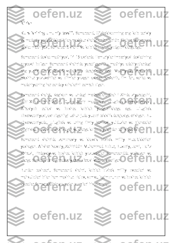 Kirish
Kurs   ishining   umumiy   tavsifi.   Samarqand,   O‘zbekistonning   eng   ko'p   tarixiy
va madaniy yodgorliklari bilan mashhur shaharlardan biridir. Shahar Samarqand
davlat madhiyasi, Samarqand shahri va ko'plab boshqa yodgorliklarga ega.
Samarqand davlat madhiyasi, 14-15 asrlarda Temuriylar imperiyasi davlatining
poytaxti   bo'lgan   Samarqand   shahrida   yaratilgan.   Bu   madhiya   adabiyotlardagi
eng   yuqori   ilmiy,   falsafa   va   adabiy   darajalarga   ega.   Madhiyada,   zamonida
mashhur   yozuvchilar   va   olimlar   yozgan   asarlar   jamlanib,   ilm-fan,   san'at   va
madaniyatning har qanday sohalarini qamrab olgan.
Samarqand   shahri,   Registon   va   undagi   medresalar,   Shah-i   Zinda   ziyoratgohi,
Bibi-Xonum   mo'jizalari,   Gur-e   Amir   maqbarasi,   Ulug'bek   obseravtoriyasi,
Afrasiyob   qal'asi   va   boshqa   ko'plab   yodgorliklarga   ega.   Ulug'bek
observatoriyasi, asr o'tganligi uchun juda yuqori tekislik darajasiga erishgan. Bu
observatoriyada,   Ulug'bek   va   uning   ilmiy   jamoasi   yulduzlar   va   planetalar
to'g'risida ma'lumotlar to'plagan va ularga ko'proq yakindan tanishganlar.
Samarqand   shahrida   zamonaviy   va   klassik   O'zbek   milliy   mutafakkirlari
yashagan. Alisher Navoiy, Zahiriddin Muhammad Bobur, Buxoriy, Jami, Hafiz
Shirazi,   Firdavsiy   va   boshqa   ko'plab   yozuvchilar   Samarqandda   yashagan   va
ularga Samarqandning madaniy atmosferasi katta ta'sir qilgan.
Bundan   tashqari,   Samarqand   shahri,   ko'plab   o'zbek   milliy   ovqatlari   va
mahsulotlari bilan ham mashhur. Palov, somsa, lag'mon, non va boshqa ko'plab
ovqatlar Samarqandning tuyg'on taomlari hisoblanadi. 