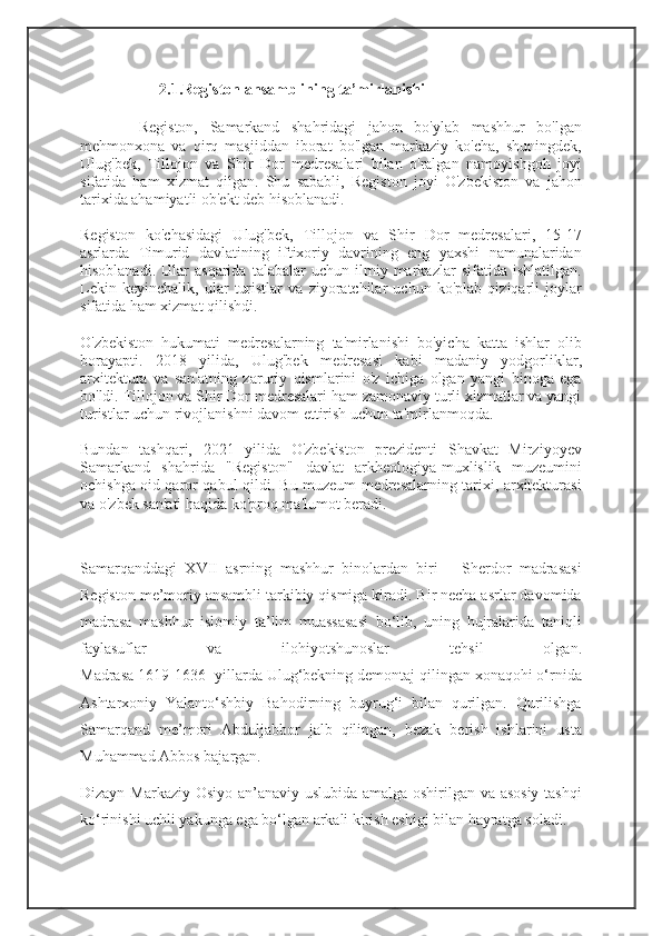 2.1.Registon ansamblining ta’mirlanishi
          Registon,   Samarkand   shahridagi   jahon   bo'ylab   mashhur   bo'lgan
mehmonxona   va   qirq   masjiddan   iborat   bo'lgan   markaziy   ko'cha,   shuningdek,
Ulug'bek,   Tillojon   va   Shir   Dor   medresalari   bilan   o'ralgan   namoyishgoh   joyi
sifatida   ham   xizmat   qilgan.   Shu   sababli,   Registon   joyi   O'zbekiston   va   jahon
tarixida ahamiyatli ob'ekt deb hisoblanadi.
Registon   ko'chasidagi   Ulug'bek,   Tillojon   va   Shir   Dor   medresalari,   15-17
asrlarda   Timurid   davlatining   iftixoriy   davrining   eng   yaxshi   namunalaridan
hisoblanadi.   Ular   asqarida   talabalar   uchun  ilmiy  markazlar   sifatida  ishlatilgan.
Lekin   keyinchalik,   ular   turistlar   va   ziyoratchilar   uchun   ko'plab   qiziqarli   joylar
sifatida ham xizmat qilishdi.
O'zbekiston   hukumati   medresalarning   ta'mirlanishi   bo'yicha   katta   ishlar   olib
borayapti.   2018   yilida,   Ulug'bek   medresasi   kabi   madaniy   yodgorliklar,
arxitektura   va   san'atning   zaruriy   qismlarini   o'z   ichiga   olgan   yangi   binoga   ega
bo'ldi. Tillojon va Shir Dor medresalari ham zamonaviy turli xizmatlar va yangi
turistlar uchun rivojlanishni davom ettirish uchun ta'mirlanmoqda.
Bundan   tashqari,   2021   yilida   O'zbekiston   prezidenti   Shavkat   Mirziyoyev
Samarkand   shahrida   "Registon"   davlat   arkheologiya-muxlislik   muzeumini
ochishga oid qaror qabul qildi. Bu muzeum medresalarning tarixi, arxitekturasi
va o'zbek san'ati haqida ko'proq ma'lumot beradi.
Samarqanddagi   XVII   asrning   mashhur   binolardan   biri   –   Sherdor   madrasasi
Registon me’moriy ansambli tarkibiy qismiga kiradi. Bir necha asrlar davomida
madrasa   mashhur   islomiy   ta’lim   muassasasi   bo‘lib,   uning   hujralarida   taniqli
faylasuflar   va   ilohiyotshunoslar   tehsil   olgan.
Madrasa 1619-1636- yillarda Ulug‘bekning demontaj qilingan xonaqohi o‘rnida
Ashtarxoniy   Yalanto‘shbiy   Bahodirning   buyrug‘i   bilan   qurilgan.   Qurilishga
Samarqand   me’mori   Abduljabbor   jalb   qilingan,   bezak   berish   ishlarini   usta
Muhammad Abbos bajargan.
Dizayn Markaziy Osiyo an’anaviy uslubida amalga oshirilgan va asosiy tashqi
ko‘rinishi uchli yakunga ega bo‘lgan arkali kirish eshigi bilan hayratga soladi. 