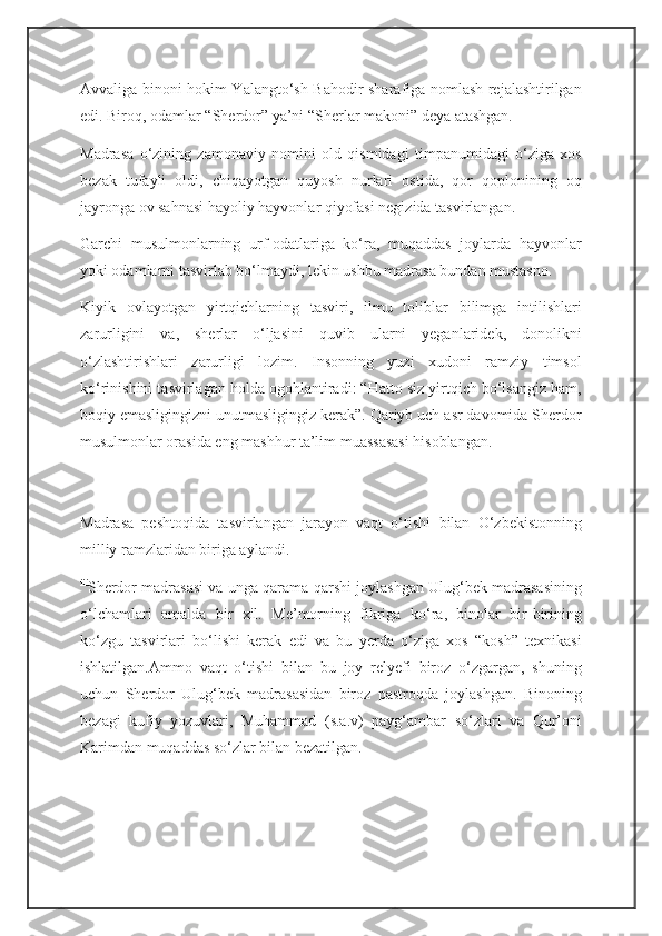 Avvaliga binoni hokim Yalangto‘sh Bahodir sharafiga nomlash rejalashtirilgan
edi. Biroq, odamlar “Sherdor” ya’ni “Sherlar makoni” deya atashgan.
Madrasa   o‘zining   zamonaviy   nomini   old   qismidagi   timpanumidagi   o‘ziga   xos
bezak   tufayli   oldi,   chiqayotgan   quyosh   nurlari   ostida,   qor   qoplonining   oq
jayronga ov sahnasi hayoliy hayvonlar qiyofasi negizida tasvirlangan.
Garchi   musulmonlarning   urf-odatlariga   ko‘ra,   muqaddas   joylarda   hayvonlar
yoki odamlarni tasvirlab bo‘lmaydi, lekin ushbu madrasa bundan mustasno.
Kiyik   ovlayotgan   yirtqichlarning   tasviri,   ilmu   toliblar   bilimga   intilishlari
zarurligini   va,   sherlar   o‘ljasini   quvib   ularni   yeganlaridek,   donolikni
o‘zlashtirishlari   zarurligi   lozim.   Insonning   yuzi   xudoni   ramziy   timsol
ko‘rinishini tasvirlagan holda ogohlantiradi: “Hatto siz yirtqich bo‘lsangiz ham,
boqiy emasligingizni unutmasligingiz kerak”. Qariyb uch asr davomida Sherdor
musulmonlar orasida eng mashhur ta’lim muassasasi hisoblangan.
Madrasa   peshtoqida   tasvirlangan   jarayon   vaqt   o‘tishi   bilan   O‘zbekistonning
milliy ramzlaridan biriga aylandi.
iii
Sherdor madrasasi va unga qarama-qarshi joylashgan Ulug‘bek madrasasining
o‘lchamlari   amalda   bir   xil.   Me’morning   fikriga   ko‘ra,   binolar   bir-birining
ko‘zgu   tasvirlari   bo‘lishi   kerak   edi   va   bu   yerda   o‘ziga   xos   “kosh”   texnikasi
ishlatilgan.Ammo   vaqt   o‘tishi   bilan   bu   joy   relyefi   biroz   o‘zgargan,   shuning
uchun   Sherdor   Ulug‘bek   madrasasidan   biroz   pastroqda   joylashgan.   Binoning
bezagi   kufiy   yozuvlari,   Muhammad   (s.a.v)   payg‘ambar   so‘zlari   va   Qur’oni
Karimdan muqaddas so‘zlar bilan bezatilgan.  