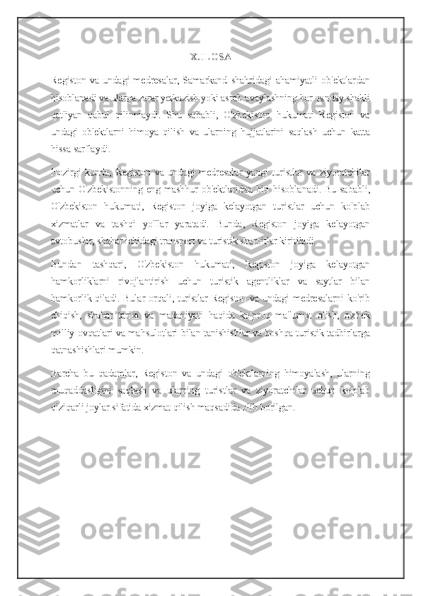 XULOSA
Registon   va   undagi   medresalar,   Samarkand   shahridagi   ahamiyatli   ob'ektlardan
hisoblanadi va ularga zarar yetkazish yoki asrab-avaylashning har qanday shakli
qat'iyan   qabul   qilinmaydi.   Shu   sababli,   O'zbekiston   hukumati   Registon   va
undagi   ob'ektlarni   himoya   qilish   va   ularning   hujjatlarini   saqlash   uchun   katta
hissa sarflaydi.
Hozirgi   kunda,   Registon   va   undagi   medresalar   yangi   turistlar   va   ziyoratchilar
uchun O'zbekistonning eng mashhur ob'ektlaridan biri hisoblanadi. Bu sababli,
O'zbekiston   hukumati,   Registon   joyiga   kelayotgan   turistlar   uchun   ko'plab
xizmatlar   va   tashqi   yo'llar   yaratadi.   Bunda,   Registon   joyiga   kelayotgan
avtobuslar, shahar ichidagi transport va turistik sharoitlar kiritiladi.
Bundan   tashqari,   O'zbekiston   hukumati,   Registon   joyiga   kelayotgan
hamkorliklarni   rivojlantirish   uchun   turistik   agentliklar   va   saytlar   bilan
hamkorlik qiladi. Bular orqali, turistlar Registon va undagi medresalarni ko'rib
chiqish,   shahar   tarixi   va   madaniyati   haqida   ko'proq   ma'lumot   olish,   o'zbek
milliy ovqatlari va mahsulotlari bilan tanishishlar va boshqa turistik tadbirlarga
qatnashishlari mumkin.
Barcha   bu   qadamlar,   Registon   va   undagi   ob'ektlarning   himoyalash,   ularning
muqaddasligini   saqlash   va   ularning   turistlar   va   ziyoratchilar   uchun   ko'plab
qiziqarli joylar sifatida xizmat qilish maqsadida olib borilgan.
                                                       