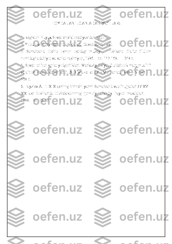 FOYDALANILGAN ADABIYOTLAR:
1. Registon-Buyuk Sovet entsiklopediyasidan maqola. 
2. Yoqubov N. Samarqand afsonalari.  Самарканд , 1990.
3.   Samarqand.   Ochiq   osmon   ostidagi   muzey.   -   Toshkent:   G'afur   G'ulom
nomidagi adabiyot va san'at nashriyoti, 1986. - pp. 143-168. — 248 p.
4. Sovet Ittifoqi san'at yodgorliklari. Markaziy Osiyo. Guidebook matn muallifi
va albom hamda compiler G. A.  Пугаченкова /. - M.: San'at, 1983. - p. 393. —
428 p.
5. Fayziev A. F. XIX asrning birinchi yarmi Samarqand vaqf hujjatlari / / XVI-
XX   asr   boshlarida   O'zbekistonning   ijtimoiy-iqtisodiy   hayoti   masalalari.   —
1988. - pp. 15-23. 