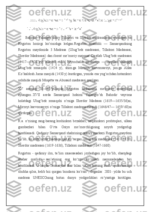 I bob. Registon ansamblining Samarqand tarixida tutgan o‘rni
1.1.Registon ansambli qurilish tarixi
          Bahodir   Yalangto‘shbiy   Tillakori   va   Sherdor   madrasalarini   qurdirgan   va
Registon   hozirgi   ko‘rinishga   kelgan. Registon   ansambli   —   Samarqandning
Registon   maydonida   3   Madrasa   {Ulug bek   madrasasi,   Tillakori   Madrasasi,ʻ
Sherdor Madrasasi) dan iborat me moriy majmua. Dastlab Ulug bek madrasasi	
ʼ ʻ
(1417—1420   yy)   bunyod   etilib,   keyinchalik   qarshisiga   —   maydon   sharqiga
Ulug bek   xonaqohi   (1424   y),   shim.ga   Mirzoyi   karvonsaroyi,   jan.ga   Alika	
ʻ
Ko kaldosh Juma masjidi (1430 y) kurdirgan, yonida esa yog ochdan hotamkori	
ʻ ʻ
uslubida masjidi Muqatta va Abusaid madrasasi qurilgan.
XV   asrning   20—40- i
yillarida   Registon   hashamatli   me moriy   ansamblga	
ʼ
aylangan.   XVII   asrda   Samarqand   hokimi   Yalangto sh   Bahodir   vayrona	
ʻ
holatdagi   Ulug bek   xonaqohi   o rniga   Sherdor   Madrasa   (1619—1635/36)ni,	
ʻ ʻ
Mirzoyi karvonsaroyi o rniga Tillakori madrasa masjidi (1646/47— 1659/ 60)ni	
ʻ
qurdirgan.  
R.a.   o zining   rang-barang   koshinkori   bezaklari;   naqshinkori   peshtoqlari,   ulkan	
ʻ
gumbazlari   bilan   O rta   Osiyo   me morchligining   noyob   yodgorligi	
ʻ ʼ
hisoblanadi.   Qadimiy Samarqand shahrining rasmiy markazi Registon maydoni
bo lib, bu erda uchta madrasa qad ko targan: Ulug bek madrasasi (1417-1420),	
ʻ ʻ ʻ
Sherdor madrasasi (1619-1636), Tillakori madrasasi (1647-1660).  
Registon   -   qadimiy   ilm,   ta lim   muassasalari   joylashgan   joy   bo lib,   sharqdagi	
ʼ ʻ
shahar   qurilishi   san atining   eng   ko zga   ko rinarli   namunalaridan   biri	
ʼ ʻ ʻ
hisoblanadi. U haqda Temuriylar faxr bilan: „Kim bizning kuch- qudratimizga
shubha qilsa, kelib biz qurgan binolarni ko rsin“, deganlar. 2001- yilda bu uch	
ʻ
madrasa   UNESCOning   butun   dunyo   yodgorliklari   ro yxatiga   kiritilgan.	
ʻ 