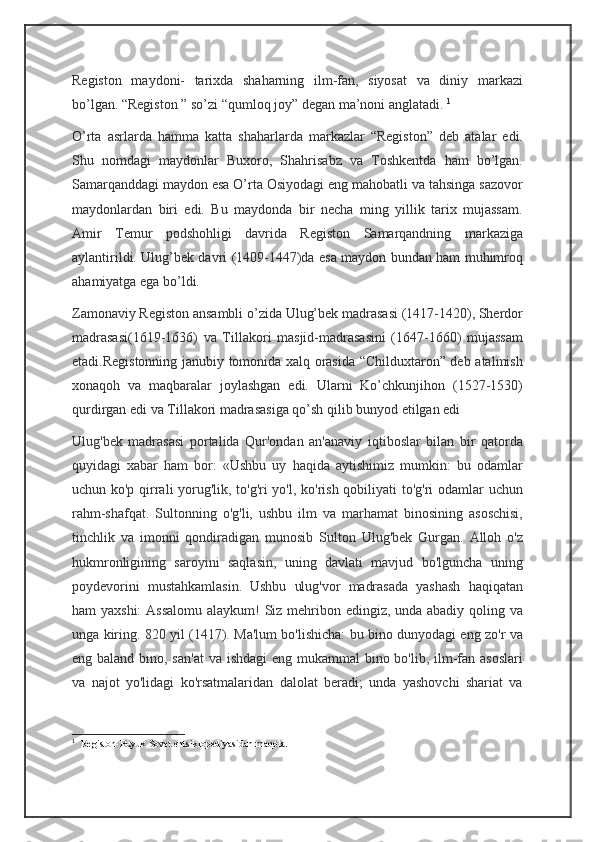 Registon   maydoni-   tarixda   shaharning   ilm-fan,   siyosat   va   diniy   markazi
bo’lgan. “Registon ” so’zi “qumloq joy” degan ma’noni anglatadi.   1
O’rta   asrlarda   hamma   katta   shaharlarda   markazlar   “Registon”   deb   atalar   edi.
Shu   nomdagi   maydonlar   Buxoro,   Shahrisabz   va   Toshkentda   ham   bo’lgan.
Samarqanddagi maydon esa O’rta Osiyodagi eng mahobatli va tahsinga sazovor
maydonlardan   biri   edi.   Bu   maydonda   bir   necha   ming   yillik   tarix   mujassam.
Amir   Temur   podshohligi   davrida   Registon   Samarqandning   markaziga
aylantirildi. Ulug’bek davri (1409-1447)da esa maydon bundan ham muhimroq
ahamiyatga ega bo’ldi.  
Zamonaviy Registon ansambli o’zida Ulug’bek madrasasi (1417-1420), Sherdor
madrasasi(1619-1636)   va   Tillakori   masjid-madrasasini   (1647-1660)   mujassam
etadi.Registonning janubiy tomonida xalq orasida “Childuxtaron” deb atalmish
xonaqoh   va   maqbaralar   joylashgan   edi.   Ularni   Ko’chkunjihon   (1527-1530)
qurdirgan edi va Tillakori madrasasiga qo’sh qilib bunyod etilgan edi  
Ulug'bek   madrasasi   portalida   Qur'ondan   an'anaviy   iqtiboslar   bilan   bir   qatorda
quyidagi   xabar   ham   bor:   «Ushbu   uy   haqida   aytishimiz   mumkin:   bu   odamlar
uchun ko'p qirrali yorug'lik, to'g'ri yo'l, ko'rish qobiliyati to'g'ri odamlar uchun
rahm-shafqat.   Sultonning   o'g'li,   ushbu   ilm   va   marhamat   binosining   asoschisi,
tinchlik   va   imonni   qondiradigan   munosib   Sulton   Ulug'bek   Gurgan.   Alloh   o'z
hukmronligining   saroyini   saqlasin,   uning   davlati   mavjud   bo'lguncha   uning
poydevorini   mustahkamlasin.   Ushbu   ulug'vor   madrasada   yashash   haqiqatan
ham yaxshi:  Assalomu  alaykum!  Siz mehribon edingiz, unda abadiy qoling va
unga kiring. 820 yil (1417). Ma'lum bo'lishicha: bu bino dunyodagi eng zo'r va
eng baland bino, san'at  va ishdagi  eng mukammal  bino bo'lib, ilm-fan asoslari
va   najot   yo'lidagi   ko'rsatmalaridan   dalolat   beradi;   unda   yashovchi   shariat   va
1
    Registon-Buyuk Sovet entsiklopediyasidan maqola.  