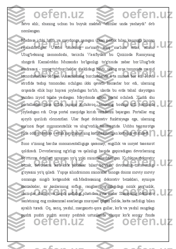 fatvo   ahli;   shuning   uchun   bu   buyuk   maktab   "olimlar   unda   yashaydi"   deb
nomlangan.
Madrasa   ichki   hovli   va  maydonga  qaragan  ulkan  pestak  bilan  kanonga  binoan
rejalashtirilgan.   Ushbu   binoning   me'mori   aniq   ma'lum   emas,   ammo
Ulug'bekning   zamondoshi,   tarixchi   Vasifiydan   bu   Qozizoda   Rumiyning
shogirdi   Kamaleddin   Muxandis   bo'lganligi   to'g'risida   xabar   bor.Ulug'bek
madrasasi - yopiq to'rtburchaklar shaklidagi hovli, uning orqa tomonida masjid
tomoshabinlari bo'lgan. Ansamblning burchaklarida 4 ta minora bor edi. Hovli
atrofida   tashqi   tomondan   ochilgan   ikki   qavatli   kamarlar   bor   edi,   ularning
orqasida   ellik   hujr   hujrasi   joylashgan   bo'lib,   ularda   bu   erda   tahsil   olayotgan
yuzdan   ziyod   talaba   yashagan.   Maydonda   ulkan   portal   ochiladi.   Xuddi   shu
portallardan   yana   uchta,   ammo   kichikroq,   binoning   boshqa   uch   tomonida
joylashgan   edi.   Orqa   portal   masjidga   kirish   vazifasini   bajargan.   Portallar   eng
ajoyib   qurilish   elementlari.   Ular   faqat   dekorativ   funktsiyaga   ega,   ularning
ma'nosi   faqat   monumentallik   va   ulug'vorlik   taassurotida.   Ushbu   taassurotga
juda oddiy texnika - eshik naychalarining kattalashtirilgan kattaligi erishiladi.
Bino   o'zining   barcha   monumentalligiga   qaramay,   engillik   va   inoyat   taassurot
qoldiradi.   Devorlarning   og'irligi   va   qalinligi   haqida   gapiradigan   devorlarning
bo'rttirma   detallari   umuman   yo'q   yoki   minimallashtirilgan.   Kichkina   dekorativ
bezak,   devorlarni   ko'k-ko'k   plitkalar   bilan   bo'yash,   devorning   zo'ravonligi
g'oyasini yo'q qiladi. Yupqa silindrsimon minoralar binoga doimo moviy moviy
osmonga   singib   ketgandek   edi.Madrasaning   dekorativ   bezaklari,   ayniqsa
mozaikalar,   sir   tonlarining   sofligi,   ranglar   uyg'unligidagi   nozik   uyg'unlik,
chiziqlar   chiroyi   va   naqsh   nafisligi   jihatidan   o'rta   asrlar   Sharqining   dekorativ
san'atining eng mukammal asarlariga murojaat qilgan holda, katta nafisligi bilan
ajralib turadi. Oq, sariq, yashil, marganets-qora gullar, ko'k va yashil  rangdagi
pushti   pushti   pushti   asosiy   peshtak   ustunlarida   chuqur   ko'k   asosiy   fonda 