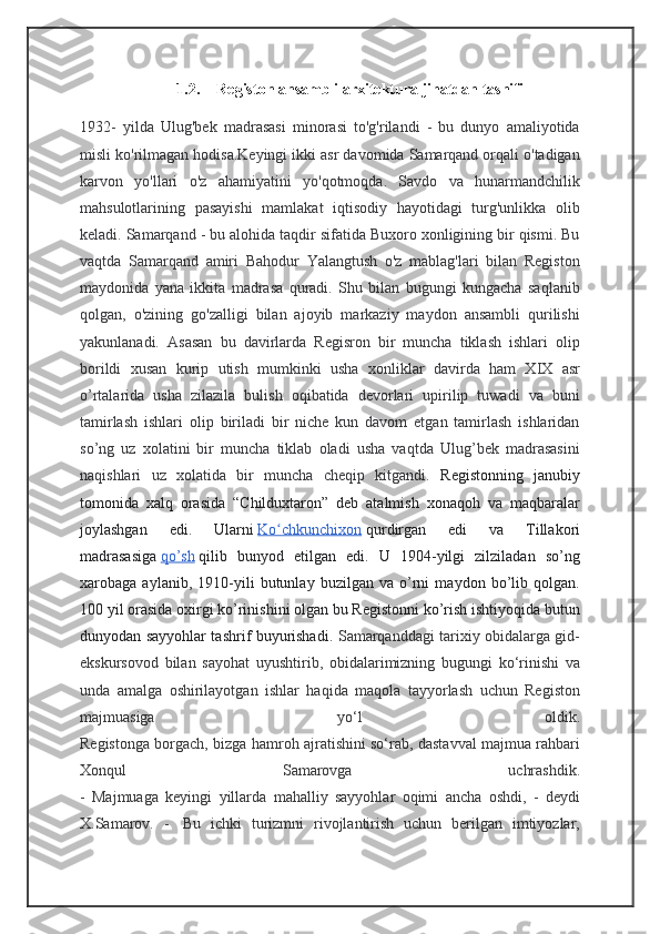 1.2. Registon ansambli arxitektura jihatdan tasnifi
1932-   yilda   Ulug'bek   madrasasi   minorasi   to'g'rilandi   -   bu   dunyo   amaliyotida
misli ko'rilmagan hodisa.Keyingi ikki asr davomida Samarqand orqali o'tadigan
karvon   yo'llari   o'z   ahamiyatini   yo'qotmoqda.   Savdo   va   hunarmandchilik
mahsulotlarining   pasayishi   mamlakat   iqtisodiy   hayotidagi   turg'unlikka   olib
keladi. Samarqand - bu alohida taqdir sifatida Buxoro xonligining bir qismi. Bu
vaqtda   Samarqand   amiri   Bahodur   Yalangtush   o'z   mablag'lari   bilan   Registon
maydonida   yana   ikkita   madrasa   quradi.   Shu   bilan   bugungi   kungacha   saqlanib
qolgan,   o'zining   go'zalligi   bilan   ajoyib   markaziy   maydon   ansambli   qurilishi
yakunlanadi.   Asasan   bu   davirlarda   Regisron   bir   muncha   tiklash   ishlari   olip
borildi   xusan   kurip   utish   mumkinki   usha   xonliklar   davirda   ham   XIX   asr
o’rtalarida   usha   zilazila   bulish   oqibatida   devorlari   upirilip   tuwadi   va   buni
tamirlash   ishlari   olip   biriladi   bir   niche   kun   davom   etgan   tamirlash   ishlaridan
so’ng   uz   xolatini   bir   muncha   tiklab   oladi   usha   vaqtda   Ulug’bek   madrasasini
naqishlari   uz   xolatida   bir   muncha   cheqip   kitgandi.   Registonning   janubiy
tomonida   xalq   orasida   “Childuxtaron”   deb   atalmish   xonaqoh   va   maqbaralar
joylashgan   edi.   Ularni   Ko chkunchixonʻ   qurdirgan   edi   va   Tillakori
madrasasiga   qo’sh   qilib   bunyod   etilgan   edi.   U   1904-yilgi   zilziladan   so’ng
xarobaga   aylanib,   1910-yili   butunlay   buzilgan   va   o’rni   maydon   bo’lib   qolgan.
100 yil orasida oxirgi ko’rinishini olgan bu Registonni ko’rish ishtiyoqida butun
dunyodan sayyohlar tashrif buyurishadi.   Samarqanddagi tarixiy obidalarga gid-
ekskursovod   bilan   sayohat   uyushtirib,   obidalarimizning   bugungi   ko‘rinishi   va
unda   amalga   oshirilayotgan   ishlar   haqida   maqola   tayyorlash   uchun   Registon
majmuasiga   yo‘l   oldik.
Registonga borgach, bizga hamroh ajratishini so‘rab, dastavval majmua rahbari
Xonqul   Samarovga   uchrashdik.
-   Majmuaga   keyingi   yillarda   mahalliy   sayyohlar   oqimi   ancha   oshdi,   -   deydi
X.Samarov.   -     Bu   ichki   turizmni   rivojlantirish   uchun   berilgan   imtiyozlar, 