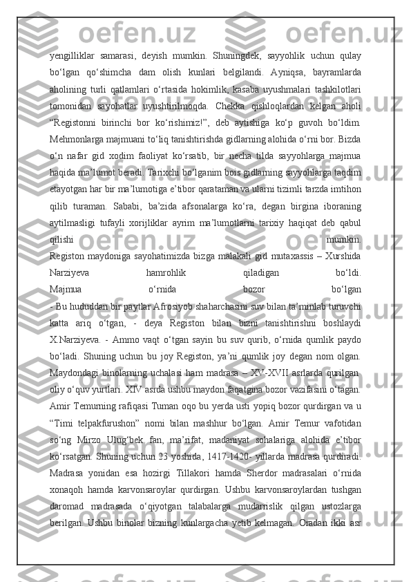 yengilliklar   samarasi,   deyish   mumkin.   Shuningdek,   sayyohlik   uchun   qulay
bo‘lgan   qo‘shimcha   dam   olish   kunlari   belgilandi.   Ayniqsa,   bayramlarda
aholining   turli   qatlamlari   o‘rtasida   hokimlik,   kasaba   uyushmalari   tashkilotlari
tomonidan   sayohatlar   uyushtirilmoqda.   Chekka   qishloqlardan   kelgan   aholi
“Registonni   birinchi   bor   ko‘rishimiz!”,   deb   aytishiga   ko‘p   guvoh   bo‘ldim.
Mehmonlarga majmuani to‘liq tanishtirishda gidlarning alohida o‘rni bor. Bizda
o‘n   nafar   gid   xodim   faoliyat   ko‘rsatib,   bir   necha   tilda   sayyohlarga   majmua
haqida ma’lumot beradi. Tarixchi bo‘lganim bois gidlarning sayyohlarga taqdim
etayotgan har bir ma’lumotiga e’tibor qarataman va ularni tizimli tarzda imtihon
qilib   turaman.   Sababi,   ba’zida   afsonalarga   ko‘ra,   degan   birgina   iboraning
aytilmasligi   tufayli   xorijliklar   ayrim   ma’lumotlarni   tarixiy   haqiqat   deb   qabul
qilishi   mumkin.
Registon   maydoniga   sayohatimizda   bizga   malakali   gid   mutaxassis   –   Xurshida
Narziyeva   hamrohlik   qiladigan   bo‘ldi.
Majmua   o‘rnida   bozor   bo‘lgan
- Bu hududdan bir paytlar Afrosiyob shaharchasini suv bilan ta’minlab turuvchi
katta   ariq   o‘tgan,   -   deya   Registon   bilan   bizni   tanishtirishni   boshlaydi
X.Narziyeva.   -   Ammo   vaqt   o‘tgan   sayin   bu   suv   qurib,   o‘rnida   qumlik   paydo
bo‘ladi.   Shuning   uchun   bu   joy   Registon,   ya’ni   qumlik   joy   degan   nom   olgan.
Maydondagi   binolarning   uchalasi   ham   madrasa   –   XV-XVII   asrlarda   qurilgan  
oliy o‘quv yurtlari. XIV asrda ushbu maydon faqatgina bozor vazifasini o‘tagan.
Amir Temurning rafiqasi Tuman oqo bu yerda usti yopiq bozor qurdirgan va u
“Timi   telpakfurushon”   nomi   bilan   mashhur   bo‘lgan.   Amir   Temur   vafotidan
so‘ng   Mirzo   Ulug‘bek   fan,   ma’rifat,   madaniyat   sohalariga   alohida   e’tibor
ko‘rsatgan. Shuning uchun 23 yoshida, 1417-1420- yillarda madrasa qurdiradi.
Madrasa   yonidan   esa   hozirgi   Tillakori   hamda   Sherdor   madrasalari   o‘rnida
xonaqoh   hamda   karvonsaroylar   qurdirgan.   Ushbu   karvonsaroylardan   tushgan
daromad   madrasada   o‘qiyotgan   talabalarga   mudarrislik   qilgan   ustozlarga
berilgan.   Ushbu   binolar   bizning   kunlargacha   yetib   kelmagan.   Oradan   ikki   asr 