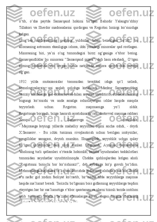 o‘tib,   o‘sha   paytda   Samarqand   hokimi   bo‘lgan   Bahodir   Yalangto‘shbiy
Tillakori   va   Sherdor   madrasalarini   qurdirgan   va   Registon   hozirgi   ko‘rinishga
kelgan.
Ulug‘bek   madrasasining   peshtoqi   yulduzlar   bilan   bezatilgan   bo‘lib,     bu
allomaning astronom   ekanligiga  ishora, ikki   yonidagi  minoralar   qad  rostlagan.
Minoraning   biri,   ya’ni   o‘ng   tomondagisi   biroz   og‘ganiga   e’tibor   bering.
Samarqandliklar   bu   minorani   “Samarqand   pizasi”,   deb   ham   atashadi.     O‘tgan
asrning   boshlarida   yuz   bergan   zilzila   natijasida   minora   qariyb   ikki   metrga
og‘gan.
1932   yilda   mutaxassislar   tomonidan   tavakkal   ishga   qo‘l   uriladi,
texnologiyalarsiz,   uni   saqlab   qolishga   kirishiladi.   Mazkur   Samarqanddagi
ii
tarixiy   obidalarga   gid-ekskursovod   bilan   sayohat   uyushtirib,   obidalarimizning
bugungi   ko‘rinishi   va   unda   amalga   oshirilayotgan   ishlar   haqida   maqola
tayyorlash   uchun   Registon   majmuasiga   yo‘l   oldik.
Registonga borgach, bizga hamroh ajratishini so‘rab, dastavval majmua rahbari
Xonqul   Samarovga   uchrashdik.
-   Majmuaga   keyingi   yillarda   mahalliy   sayyohlar   oqimi   ancha   oshdi,   -   deydi
X.Samarov.   -     Bu   ichki   turizmni   rivojlantirish   uchun   berilgan   imtiyozlar,
yengilliklar   samarasi,   deyish   mumkin.   Shuningdek,   sayyohlik   uchun   qulay
bo‘lgan   qo‘shimcha   dam   olish   kunlari   belgilandi.   Ayniqsa,   bayramlarda
3
aholining   turli   qatlamlari   o‘rtasida   hokimlik,   kasaba   uyushmalari   tashkilotlari
tomonidan   sayohatlar   uyushtirilmoqda.   Chekka   qishloqlardan   kelgan   aholi
“Registonni   birinchi   bor   ko‘rishimiz!”,   deb   aytishiga   ko‘p   guvoh   bo‘ldim.
Mehmonlarga majmuani to‘liq tanishtirishda gidlarning alohida o‘rni bor. Bizda
o‘n   nafar   gid   xodim   faoliyat   ko‘rsatib,   bir   necha   tilda   sayyohlarga   majmua
haqida ma’lumot beradi. Tarixchi bo‘lganim bois gidlarning sayyohlarga taqdim
etayotgan har bir ma’lumotiga e’tibor qarataman va ularni tizimli tarzda imtihon
qilib   turaman.   Sababi,   ba’zida   afsonalarga   ko‘ra,   degan   birgina   iboraning
3
  Yoqubov N. Samarqand afsonalari.  Самарканд , 1990. 