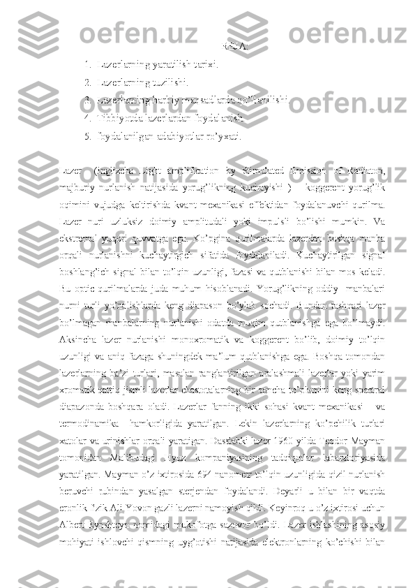 REJA:
1. Lazerlarning yaratilish tarixi.
2. Lazerlarning tuzilishi. 
3. Lazerlarning harbiy maqsadlarda qo’llanilishi.
4. Tibbiyotda lazerlardan foydalanish.
5. foydalanilgan adabiyotlar ro’yxati.
Lazer     (inglizcha   Light   amplification   by   Stimulated   Emission   of   Radiaton,
majburiy   nurlanish   natijasida   yorug’likning   kuchayishi   )   –   koggerent   yorug’lik
oqimini   vujudga   keltirishda   kvant   mexanikasi   effektidan   foydalanuvchi   qurilma.
Lazer   nuri   uzluksiz   doimiy   amplitudali   yoki   impulsli   bo’lishi   mumkin.   Va
ekstremal   yuqori   quvvatga   ega.   Ko’pgina   qurilmalarda   lazerdan   boshqa   manba
orqali   nurlanishni   kuchaytirgich   sifatida   foydalaniladi.   Kuchaytirilgan   signal
boshlang’ich  signal   bilan   to’lqin  uzunligi,  fazasi  va  qutblanishi   bilan  mos  keladi.
Bu   optic   qurilmalarda   juda   muhum   hisoblanadi.   Yorug’likning   oddiy     manbalari
nurni   turli   yo’nalishlarda   keng   diapason   bo’ylab   sochadi.   Bundan   tashqari   lazer
bo’lmagan   manbalarning   nurlanishi   odatda   muqim   qutblanishga   ega   bo’lmaydi.
Aksincha   lazer   nurlanishi   monoxromatik   va   koggerent   bo’lib,   doimiy   to’lqin
uzunligi   va   aniq   fazaga   shuningdek   ma’lum   qutblanishga   ega.   Boshqa   tomondan
lazerlarning   ba’zi   turlari,   masalan   ranglantirilgan   aralashmali   lazerlar   yoki   yarim
xromatik qattiq jismli lazerlar chastotalarning bir qancha to’plamini keng spectral
diapazonda   boshqara   oladi.   Lazerlar   fanning   ikki   sohasi   kvant   mexanikasi       va
termodinamika     hamkorligida   yaratilgan.   Lekin   lazerlarning   ko’pchilik   turlari
xatolar va urinishlar orqali yaratigan. Dastlabki lazer 1960 yilda Teodor Mayman
tomonidan   Malibudagi   Hyuz   kompaniyasining   tadqiqotlar   labaratoriyasida
yaratilgan. Mayman o’z ixtirosida 694 nanometr to’lqin uzunligida qizil nurlanish
beruvchi   rubindan   yasalgan   sterjendan   foydalandi.   Deyarli   u   bilan   bir   vaqtda
eronlik fizik Ali Yovon gazli lazerni namoyish qildi. Keyinroq u o’z ixtirosi uchun
Albert   Eynshteyn   nomidagi   mukofotga   sazovor   bo’ldi.   Lazer   ishlashining   asosiy
mohiyati   ishlovchi   qismning   uyg’otishi   natijasida   elektronlarning   ko’chishi   bilan 