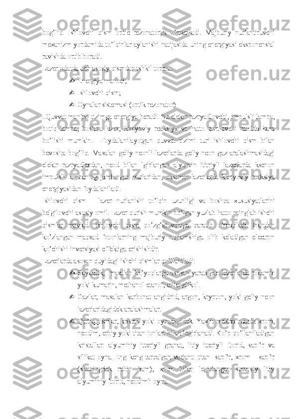 bog’liq.   Ishlovchi   qism   optic   rezonatorga   o’rnatiladi.   Majburiy   nurlantiruvchi
mexanizm yordamida to’lqinlar aylanishi natijasida uning energiyasi eksponensial
ravishda ortib boradi.
Lazer odatda uch asosiy qismdan tshkil topadi:
 Energiya manbai;
 Ishlovchi qism; 
 Oynalar sistemasi (optik rezonator)
..Quvvat manbai tizimga energiya beradi. Bu elektr razryadlovchi, impulsli lampa,
botiq   lampa,   boshqa   lazer,   kimyoviy   reaksiya   va   hatto   portlovchi   modda   ham
bo’lishi   mumkin.     Foydalanilayotgan   quvvat   tizimi   turi   ishlovchi   qism   bilan
bevosita   bog’liq.   Masalan   geliy   neonli   lazerlarda   geliy   neon   gaz   aralashmasidagi
elektr   razryadlardan,   neod   bilan   lgirlangan   alyumin   ititriyli   lazerlarda   ksenon
impulsli   lampaning   jamlangan   nurlaridan,   eksimer   lazerlarda   kimyoviy   reaksiya
energiyasidan foydalaniladi.
Ishlovchi   qism   –   lazer   nurlanishi   to’lqin   uzunligi   va   boshqa   xususiyatlarini
belgilovchi asosiy omil. Lazer qurish mumkin bo’lgan yuzlab hatto minglab ishchi
qismlar   mavjud.   Ishlovchi   qism   qo’zg’atuvchiga   qaratib   o’rnatiladi.   Bundan
ko’zlangan   maqsad   fotonlarning   majburiy   nurlanishiga   olib   keladigan   electron
ko’chishi inversiyasi effektiga erishishdir.
Lazerlarda asosan quyidagi ishchi qismlar qo’llaniladi:
 Suyuqlik,   masalan  bo’yoqlarga asosan  yaratilgan lazerlarda rodamin
yoki kumarin, methanol etanol, etilenglikol. 
 Gazlar,   masalan   karbonat   angidrid,   argon,   krypton,   yoki   geliy   neon
lazerlaridagidek aralashmalar.
 Qattiq jismlar, kristall yoki oynadagidek. Yaxlit modda odatda xrom,
neodim, erbiy yoki titan ionlari bilan legirlanadi. Ko’p qo’llaniladigan
kristallar:   alyuminiy   itteriyli   granat,   litiy   itteriyli   ftorid,   sapfir   va
silikat   oyna.   Eng   keng   tarqalgan   variant:   titan-   sapfir,   xrom   –   sapfir
(shuningdek   rubin   ham),   xrom   bilan   legirlangan   stronsiy   litiy
alyuminiy ftorid, neodimli oyna. 