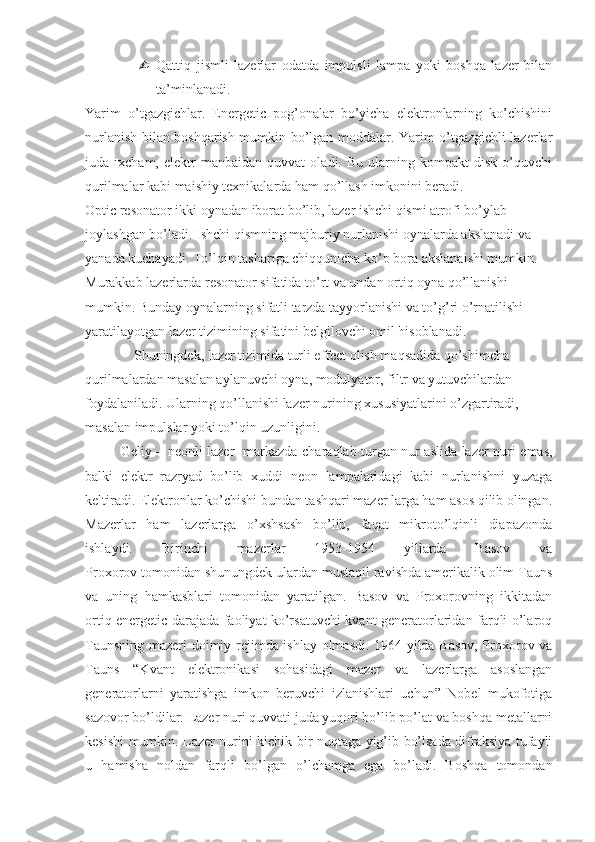  Qattiq   jismli   lazerlar   odatda   impulsli   lampa   yoki   boshqa   lazer   bilan
ta’minlanadi.
Yarim   o’tgazgichlar.   Energetic   pog’onalar   bo’yicha   elektronlarning   ko’chishini
nurlanish bilan boshqarish mumkin bo’lgan moddalar. Yarim o’tgazgichli lazerlar
juda  ixcham,   elektr   manbaidan   quvvat   oladi.  Bu   ularning  kompakt   disk   o’quvchi
qurilmalar kabi maishiy texnikalarda ham qo’llash imkonini beradi.
Optic resonator ikki oynadan iborat bo’lib, lazer ishchi qismi atrofi bo’ylab 
joylashgan bo’ladi. Ishchi qismning majburiy nurlanishi oynalarda akslanadi va 
yanada kuchayadi. To’lqin tashariga chiqqunicha ko’p bora akslanaishi mumkin. 
Murakkab lazerlarda resonator sifatida to’rt va undan ortiq oyna qo’llanishi 
mumkin. Bunday oynalarning sifatli tarzda tayyorlanishi va to’g’ri o’rnatilishi 
yaratilayotgan lazer tizimining sifatini belgilovchi omil hisoblanadi.
Shuningdek, lazer tizimida turli effect olish maqsadida qo’shimcha 
qurilmalardan masalan aylanuvchi oyna, modulyator, filtr va yutuvchilardan 
foydalaniladi. Ularning qo’llanishi lazer nurining xususiyatlarini o’zgartiradi, 
masalan impulslar yoki to’lqin uzunligini.
Geliy – neonli lazer     markazda charaqlab turgan nur aslida lazer nuri emas,
balki   elektr   razryad   bo’lib   xuddi   neon   lampalaridagi   kabi   nurlanishni   yuzaga
keltiradi. Elektronlar ko’chishi bundan tashqari mazer larga ham asos qilib olingan.
Mazerlar   ham   lazerlarga   o’xshsash   bo’lib,   faqat   mikroto’lqinli   diapazonda
ishlaydi.   Birinchi   mazerlar   1953-1954   yillarda   Basov   va
Proxorov tomonidan shunungdek ulardan mustaqil ravishda amerikalik olim Tauns
va   uning   hamkasblari   tomonidan   yaratilgan.   Basov   va   Proxorovning   ikkitadan
ortiq energetic darajada faoliyat ko’rsatuvchi kvant generatorlaridan farqli o’laroq
Taunsning mazeri doimiy rejimda ishlay olmasdi. 1964 yilda Basov, Proxorov va
Tauns   “Kvant   elektronikasi   sohasidagi   mazer   va   lazerlarga   asoslangan
generatorlarni   yaratishga   imkon   beruvchi   izlanishlari   uchun”   Nobel   mukofotiga
sazovor bo’ldilar. Lazer nuri quvvati juda yuqori bo’lib po’lat va boshqa metallarni
kesishi mumkin. Lazer nurini kichik bir nuqtaga yig’ib bo’lsada difraksiya tufayli
u   hamisha   noldan   farqli   bo’lgan   o’lchamga   ega   bo’ladi.   Boshqa   tomondan 