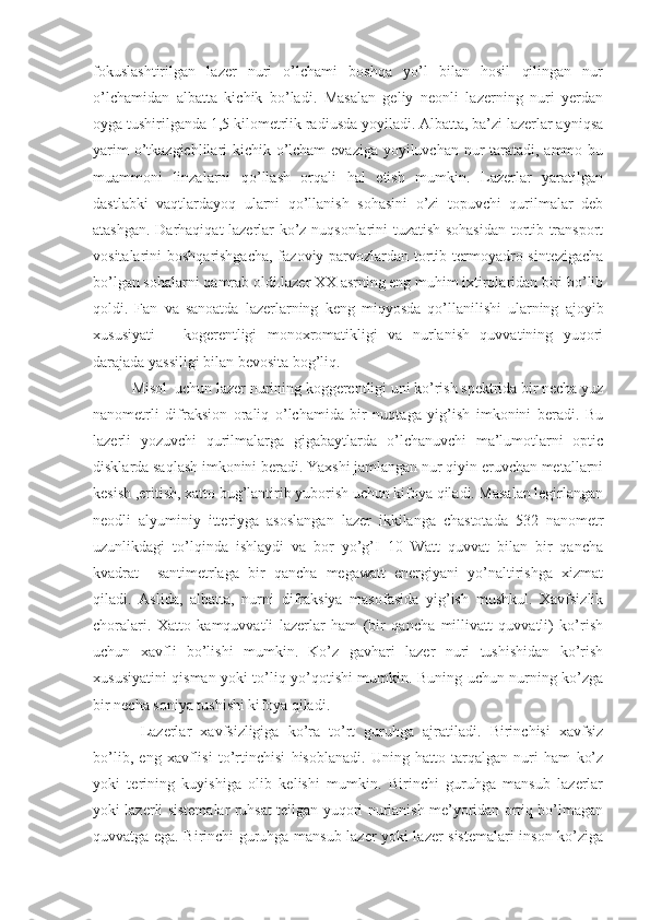 fokuslashtirilgan   lazer   nuri   o’lchami   boshqa   yo’l   bilan   hosil   qilingan   nur
o’lchamidan   albatta   kichik   bo’ladi.   Masalan   geliy   neonli   lazerning   nuri   yerdan
oyga tushirilganda 1,5 kilometrlik radiusda yoyiladi. Albatta, ba’zi lazerlar ayniqsa
yarim  o’tkazgichlilari kichik o’lcham  evaziga  yoyiluvchan nur taratadi, ammo bu
muammoni   linzalarni   qo’llash   orqali   hal   etish   mumkin.   Lazerlar   yaratilgan
dastlabki   vaqtlardayoq   ularni   qo’llanish   sohasini   o’zi   topuvchi   qurilmalar   deb
atashgan. Darhaqiqat lazerlar ko’z nuqsonlarini tuzatish sohasidan tortib transport
vositalarini boshqarishgacha, fazoviy parvozlardan tortib termoyadro sintezigacha
bo’lgan sohalarni qamrab oldi.lazer XX asrning eng muhim ixtirolaridan biri bo’lib
qoldi.   Fan   va   sanoatda   lazerlarning   keng   miqyosda   qo’llanilishi   ularning   ajoyib
xususiyati   –   kogerentligi   monoxromatikligi   va   nurlanish   quvvatining   yuqori
darajada yassiligi bilan bevosita bog’liq.
Misol  uchun lazer nurining koggerentligi uni ko’rish spektrida bir necha yuz
nanometrli   difraksion   oraliq   o’lchamida   bir   nuqtaga   yig’ish   imkonini   beradi.   Bu
lazerli   yozuvchi   qurilmalarga   gigabaytlarda   o’lchanuvchi   ma’lumotlarni   optic
disklarda saqlash imkonini beradi. Yaxshi jamlangan nur qiyin eruvchan metallarni
kesish ,eritish, xatto bug’lantirib yuborish uchun kifoya qiladi. Masalan legirlangan
neodli   alyuminiy   itteriyga   asoslangan   lazer   ikkilanga   chastotada   532   nanometr
uzunlikdagi   to’lqinda   ishlaydi   va   bor   yo’g’I   10   Watt   quvvat   bilan   bir   qancha
kvadrat     santimetrlaga   bir   qancha   megawatt   energiyani   yo’naltirishga   xizmat
qiladi.   Aslida,   albatta,   nurni   difraksiya   masofasida   yig’ish   mushkul.   Xavfsizlik
choralari.   Xatto   kamquvvatli   lazerlar   ham   (bir   qancha   millivatt   quvvatli)   ko’rish
uchun   xavfli   bo’lishi   mumkin.   Ko’z   gavhari   lazer   nuri   tushishidan   ko’rish
xususiyatini qisman yoki to’liq yo’qotishi mumkin. Buning uchun nurning ko’zga
bir necha soniya tushishi kifoya qiladi.
  Lazerlar   xavfsizligiga   ko’ra   to’rt   guruhga   ajratiladi.   Birinchisi   xavfsiz
bo’lib,   eng   xavflisi   to’rtinchisi   hisoblanadi.   Uning   hatto   tarqalgan   nuri   ham   ko’z
yoki   terining   kuyishiga   olib   kelishi   mumkin.   Birinchi   guruhga   mansub   lazerlar
yoki lazerli sistemalar ruhsat teilgan yuqori nurlanish me’yoridan ortiq bo’lmagan
quvvatga ega. Birinchi guruhga mansub lazer yoki lazer sistemalari inson ko’ziga 