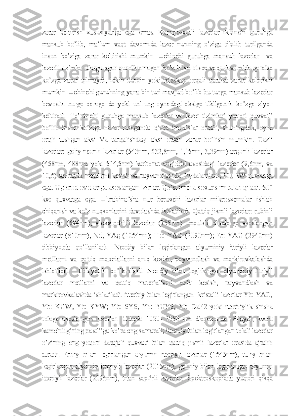 zarar   keltirish   xususiyatiga   ega   emas.   Kamquvvatli   lazerlar   ikkinchi   guruhga
mansub   bo’lib,   ma’lum   vaqt   davomida   lazer   nurining   o’ziga   tikilib   turilganda
inson   ko’ziga   zarar   keltirishi   mumkin.   Uchinchi   guruhga   mansub   lazerlar     va
lazerli tizimlar ularga agar qurollanmagan ko’z bilan qisqa vaqt davomida qaralsa
ko’zga   zarar   qilmaydi,   lekin   durbin   yoki   teleskop   orqali   qaralsa   zarar   keltirishi
mumkin. Uchinchi guruhning yana bir turi mavjud bo’lib bu turga mansub lazerlar
bevosita   nurga   qaraganda   yoki   unining   oynadagi   aksiga   tikilganda   ko’zga   ziyon
keltiradi.   To’rtinchi   guruhga   mansub   lazerlar   va   lazer   tizimlari   yuqori   quvvatli
bo’lib   inson   ko’ziga   nazar   tushganda   qisqa   impulslar   orqali,   shuningdek,   oyna
orqli   tushgan   aksi   Va   tarqalishdagi   aksi   orqali   zarar   bo’lishi   mumkin.   Gazli
lazerlar: geliy neonli lazerlar (543nm, 632,8nm, 1,15nm, 3,39nm) argonli lazerlar
(458nm,   488nm   yoki   514,5nm)   karbonat   angidrid   asosidagi   lazerlar   (9,6nm,   va
10,6) sanoatda metallrni kesish va payvandlashda foydalaniladi, 100 kW quvvatga
ega. Uglerod osidlariga asoslangan lzerlar. Qo’shimcha sovutishni talab qiladi. 500
kvt   quvvatga   ega.   Ultrabinafsha   nur   beruvchi   lazerlar   mikrosxemalar   ishlab
chiqarish va ko’z nuqsonlarini davolashda ishlatiladi. Qattiq jismli lazerlar: rubinli
lazerlar   (694nm),   aleksandritli   lazerlar   (755nm)   impulsli   diodlarga   asoslangan
lazerlar   (810nm),   Nd;   YAg   (1064nm);   Ho:   YAG   (2090nm);   Er:   YAG   (2940nm)
tibbiyotda   qo’llaniladi.   Neodiy   bilan   legirlangan   alyuminiy   ittriyli   lazerlar
metllarni   va   qattiq   materiallarni   aniq   kesish,   payvandlash   va   markirovkalashda
ishlatiladi.     tibbiyotda   qo’llaniladi.   Neodiy   bilan   legirlangan   alyuminiy   ittriyli
lazerlar   metllarni   va   qattiq   materiallarni   aniq   kesish,   payvandlash   va
markirovkalashda ishlatiladi. itterbiy bilan legirlangan  kristalli lazerlar Yb: YAG,
Yb:   KGW,   Yb:   KYW;   Yb:   SYS,   Yb:   BOYS,   Yb:   CaF2   yoki   itterbiylik   shisha
tolaga   asoslangan   lazerlar.   Odatda   1020-   1050   nm   diapazonda   ishlaydi;   kvant
kamchiligining pastliiga ko’ra eng samarali; itterbiy bilan legirlangan tolali lazerlar
o’zining   eng   yoqori   darajali   quvvati   bilan   qattiq   jismli   lazerlar   orasida   ajralib
turadi.   Erbiy   bilan   legirlangan   alyumin   itteriyli   lazerlar   (1645nm),   tuliy   bilan
legirlangan   alyumin   itteriyli   lazerlar   (2015nm),  golmiy  bilan   legirlangan   alyumin
itteriyli   lazerlar   (2096nm),   titan   sapfirli   lazerlar.   Spektroskopiada   yuqori   qisqa 