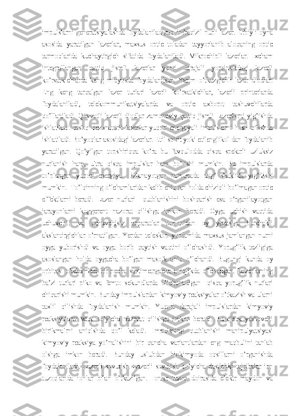 impulslarni   generatsiyalashda   foydalaniladigan   infraqizil   nurli   lazer.   Erbiyli   oyna
asosida   yaratilgan   lazerlar,   maxsus   optic   toladan   tayyorlanib   aloqaning   optic
tarmoqlarida   kuchaytirgich   sifatida   foydalaniladi.   Mikrochipli   lazerlar.   Ixcham
integrallangan   qattiq   jismli   lazerlar   yqori   darajali   yorqinlikdagi   lazerli
ko’rsatkichlarda   keng   miqyosda   foydalaniladi.   Yarim   o’tkazgichli   lazer   diodlar.
Eng   keng   tarqalgan   lazer   turlari   lazerli   ko’rsatkichlar,   lazerli   printerlarda
foydalaniladi,   telekommunikatsiyalarda   va   optic   axborot   tashuvchilarda
qo’llaniladi.   Quvvatli   lazerli   diodlar   zamonaviy   qattiq   jismli   Lazerlarni   yig’ishda
ishlatiladi.   tashqi   rezonatorli   lazerlar   yuqori   energiyali   impulslarni   hosil   qilishda
ishlatiladi. Bo’yoqlar asosidagi lazerlar. Etil spirit yoki etilenglikol dan foydalanib
yaratilgan.   Qo’yilgan   topshiriqqa   ko’ra   bu   favqulodda   qisqa   spektrli   uzluksiz
nurlanish   ham,   ultra   qisqa   impulslar   ham   bo’lishi   mumkin.   Bu   impulslarda
to’plangan   yuqori   energiya     izlanayotgan   namunada   dog’   shaklida   yig’ilishi
mumkin.  To’lqinning o’lchamlaridan kelib chiqqan holda chiziqli bo’lmagan optic
effektlarni   beradi.   Lazer   nurlari     qutblanishini   boshqarish   esa   o’rganilayotgan
jarayonlarni   koggerent   nazorat   qilishga   imkon   beradi.   Oyga   uchish   vaqtida
uchuvchili   va   uchuvchisiz   apparatlar   tomonidan   oy   yuzasiga   burchakli
akslantirgichlar   o’rnatilgan.   Yerdan   teleskop   yordamida   maxsus   jamlangan   nurni
oyga   yuborishdi   va   oyga   borib   qaytish   vaqtini   o’lchashdi.   Yorug’lik   tezligiga
asoslangan   holda   oygacha   bo’lgan   masofa   aniq   o’lchandi.   Bugungi   kunda   oy
orbitasi   o’lchamlari   bir   necha   santimetrgacha   aniqlikda   o’lchangan.   Lazerlarning
ba’zi   turlari   piko   va   femto   sekundlarda   o’lchanadigan     qisqa   yorug’lik   nurlari
chiqarishi mumkin. Bunday impulslardan kimyoviy reaksiyalar o’tkazish va ularni
taxlil   qilishda   foydalanish   mumkin.   Yuqori   darajali   impulslardan   kimyoviy
reaksiyalarni   vaqt   bo’yicha   nazorat   qilishga   imkon   beradi.   Bu   qisqa   yashovchi
birikmalrni   aniqlshda   qo’l   keladi.   Impulsning   qutblanishi   manipulyatsiyasi
kimyoviy   reaksiya   yo’nalishini   bir   qancha   variantlardan   eng   maqbulini   tanlab
olshga   imkon   beradi.   Bunday   uslubdan   biokimyoda   oqsillarni   o’rganishda
foydalaniladi.   Lazerli   sovutish.   Lazerli   sovutish   bo’yicha   dastlabki   tajribalar   ion
tuzoqlarida   ionlar   bilan   o’tkazilgan.   Ionlar   tuzoq   doirasida   elektr   maydon   va 