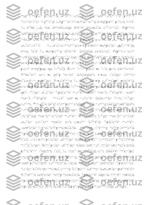 magnit   maydon   yordamida   ushlanib   turdi.   Bu   ionlar   lazer   nurlari   bilan   yoritilib
fotonlar bilan bog’liqligi tufayli har bir zarbdan so’ng energiyasini yo’qota bordi.
Bu   effect   juda   past   temperaturaga   erishish   maqsadida   qo’llaniladi.   Keyinroq
lazerlar takomillashuvi jarayonida bugungi kunda keng miqyosda qo’llanilayotgan
nisbatan   afzalroq   bo’lgan   qattiq   jismlarni   sovutishning   antistoks   usuli   kabi   yangi
usullar topildi.          Bu uslub atomlarning asosiy electron vaziyatidan uyg’onishiga
emas,   balki   bu   vaziyatning   tebranish   darajasiga   asoslanadi.   Keyinroq   atom
nursizlangan  shaklda   uyg’ongan  holatga  o’tadi  va   qo’zg’algan  electron  darajadan
asosiy vaziyatga o’tayotganda  foton chiqaradi (bu foton dastlabki fotonga nisbatan
yuqori   energiyaga   ega   bo’ladi).   Atom   fonon   yutadi   va   holat   yana   takrorlanadi.
Kristallarni   azot   va   geliy   harorati   darajasigacha   sovuta   oladigan   tizimlar
allaqachon   yaratilgan.   Sovutishning   bu   uslubi   fazoviy   qurilmalarni   yaratishda
ananaviy sovutish uslublarini qollab bo’lmaydi bu vaziyatda sovutishning yuqorida
aytib   o’tilgan   uslubidan   foydalanish   mumkin.   Lazerli   masofa   o’lchagich.   Lazerli
masofa   o’lchagich   –   impulsli   lazer   va   nurlanish   detektoridan   iborat   bo’lgan
qurilma. Yorug’lik tezligi ahamiyatini anglagan holda nurning akslantiruvchigacha
borib   qaytishga   ketgan   vaqtni   o’lchagan   holda   lazer   bilan   akslantiruvchi   ob’yekt
oralig’idagi   masofani   aniqlash   mumkin.   Mo’ljalgacha   bo’lgan   masofani   aniqlash
usulidan   qurollarni   masalan   tank   quvurini   ko’rishda   foydalanish   mumkin.
Lazerlardan boshqa harbiy maqsadlarda – nishonga   olishning   harbiy tizimlarida
foydalanish   mumkin.   Bunday   tizimlar   o’zida   kam   quvvatli   lazerlarni   namoyon
qiladi. Ular samolyotlardan uchirilgan raketa yoki aqlli  bombalarni  yo’naltirishga
mo’ljallangan.   Samolyotdan   uchirilgan   raketa   lazer   nuri   ortidan   avtomatik   tarzda
yo’nalishini   o’zgartira   oladi,   bu   orqali   esa   mo’ljalga   aniq   tekkizish   imkoniyati
ortadi. Lazer nurlantirgich samolyotning o’zida ham, yerda ham bo’lishi mumkin.
Lazer yo’naltirgich qurilmalarida odatda infraqizil nurli lazerlardan foydalaniladi.
Bundan ko’zlangan maqsad unining faoliyatini dushman kuzatuvidan yashirishdir.
Ko’pchilik lazerlardan harbiy maqsadlarda foydalanish deganda birinchi navbatda
piyodalar,   tanklar   va   hatto   samolyotlarni   yo’q   qilishga   mo’ljallangan   lazerlarni
hayolga keltiradi. Amalda esa bunday g’oyalar jiddiy muammolarga uchraydi.       