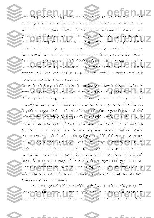 Zamonaviy   lazer   texnologiyalarida   insonga   jarohat   yetkazishi   mumkin   bo’lgan
qurolni yaratish imkoniyati yo’q. Chunki u juda qo’pol ko’rinishga ega bo’ladi va
uni   bir   kishi   olib   yura   olmaydi.   Tanklarni   ishdan   chiqaruvchi   lazerlarni   ham
yaratish   juda   mushkul.chunki   ulr   past   darajadagi   tebranishlarga   hamsezuvchan
bo’lib   keng   miqyosda   qo’llanishda   noqulayliklar   tug’diradi.faqatgin   dushman
ko’zini   ko’r   qilib   qo’yadigan   lazerlar   yaratish   imkoniyati   mavjud   bo’lib,   bunga
kam   quvvatli   lazerlar   bilan   ham   erishish   mumkin.   Shunga   yarasha   ular   ixcham
bo’ladi. Hozirgi kunda urush olib borishning xalqaro qoidalariga muvofiq urushda
lazer   qurilmalaridan   foydalanish   ta’qiqlangan.   Ba’zi   istisno   holatlarda   dushman
merganing   ko’zini   ko’r   qilishda   va   yashirin   o’t   ochish   nuqtasini   aniqlashda
lazerlardan foydalanishga ruxsat etiladi.
Sanoat  lazerlari  paydo  bo’lishi  bilan jarroxlikda yangi  davr  boshlandi. Bu borada
metallarni   lazerda   qayta   ishlash   sohasi   mutahassislarining   yajribalari   qo’l   keldi.
Ko’zning   kochib   ketgan   shoh   pardasini   lazer   yordamida   eritib   yopishtirish
nuqtaviy   aloqa   payvandi   hisoblanadi.   Lazer   skalpel   avtogen   keskich   hisoblanadi.
Suyaklarni   payvandlash   –   alangalantirish   orqali   zich   payvandlashdir.   Muskul
to’qimalarini   birlashtirish   ham   payvandlash   vositasida   amalgam   oshiriladi.   Lazer
nurlanishi qandaydir ta’sir ko’rsatishi uchun to’qima uni yutishi lozim. Tibbiyotda
eng   ko’p   qo’llaniladigan   lazer   karbonat   angidridli   lazerdir.   Boshqa   lazerlar
monoxromatikdir. Ular isitadi, parchalaydi yoki ba’zi bir alohida xususiyarga ega
bo’lgan   to’qimalarni   payvandlaydi.   Misol   uchun   argon   lazerining   nuri   shaffof
dag’al   jismdan   erkin   tarzda   o’tib   o’zining   energiyasini   hujayraga   beradi   va   qizil
rangga   yaqin   rang   bilan   boyaydi.   Karbonat   angidridli   lazer   ko’p   hollarda   qo’l
keladi. Masalan turli rangdagi to’qimalarni bir biriga payvandlash yoki bir biridan
ajratishda. Ammo bunda boshqa muammo yuzaga keladi. Qon va limfa bilan to’la
to’qimalar   ko’p   suvni   o’zida   tutib   turadi,   lazer   nurlanishi   energiyasi   esa   suvli
sharoitda o’z kuchini yo’qotadi.
Lazer energiyasini oshirish mumkin. Lekin bu to’qimalarning kuyishiga olib
kelishi   mumkin.   Jarroxlik   lazerlari   yaratuvchilari   bunday   noqulayliklardan
qochishlari   lozim   bu   esa   uskuna   narxini   keskin   oshirib   yuboradi.   Metal 