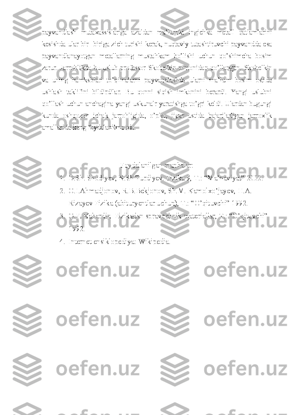 payvandlash   mutaxassislariga   azaldan   ma’lumki   ingichka   metall   qatlamlarini
kesishda ular bir- biriga zich turishi kerak, nuqtaviy tutashtiruvchi payvandda esa
payvandlanayotgan   metallarning   mustahkam   bo’lishi   uchun   qo’shimcha   bosim
zarur. Jarrohlikda bu uslub  professor  Skobelkin tomonidan qo’llangan. Skobelkin
va   uning   hamksblari   to’qimalarni   payvandlashda   ularni   ma’lum   bosim   ostida
ushlash   taklifini   bildirdilar.   Bu   qonni   siqish   imkonini   berardi.   Yangi   uslubni
qo’llash uchun anchagina yangi uskunalr yaratishga to’gri keldi. Ulardan bugungi
kunda   oshqozon   ichak   jarrohligida,   o’pka,   jigar   ustida   bajariladigan   jarroxlik
amallarida keng foydalanilmoqda.                
 
Foydalanilgan manbalar:
1. D.Sh. Shodiyev, N.Sh Turdiyev. Fizika 9, T.: “Ma’naviyat” 2002.
2. O.I.Ahmadjonov, R.B.Bekjonov, Sh.M. Kamolxo’jayev, H.A. 
Rizayev Fizika (abituryentlar uchun), T.: “O’qituvchi” 1992.
3. O.F. Kabardin  Fizikadan spravochnik materiallar, T.: “O’qituvchi” 
1992.
4. Internet ensiklopediya: Wikipedia.         