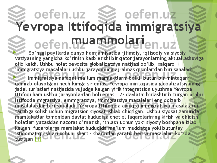 Yevropa Ittifoqida immigratsiya 
muammolari 

         So’nggi paytlarda dunyo hamjamiyatida ijtimoiy,  iqtisodiy va siyosiy 
vaziyatning yangicha ko’rinish kasb etishi bir qator jarayonlarning aktuallashuviga 
olib keldi. Ushbu holat bevosita globalizatsiya natijasi bo’lib, xalqaro 
immigratsiya masalalari ushbu jarayonning ajralmas qismlaridan biri sanaladi.

        Immigratsiya nafaqat ma’lum mamlaktlarni balki, butun bir mintaqani 
qamrab olayotgani hech kimga sir emas. Yevropa mintaqasida globalizatsiyaning 
jadal sur’atlari natijasida vujudga kelgan yirik integratsion uyushma Yevropa 
Ittifoqi ham ushbu jarayonlardan holi emas.  27 davlatni birlashtirib turgan ushbu 
Ittifoqda migratsiya, emmigratsiya, immigratsiya masalalari eng dolzarb 
masalalardan biri sanaladi.  Yevropa Ittifoqida ayniqsa immigratsiya masalalarini 
tartibga solish uchun migratsion siyosat ishlab chiqilgan. Ushbu siyosat zamirida 
mamlakatlar tomonidan davlat hududiga chet el fuqarolarining kirish va chiqish 
holatlari yuzasidan nazorat o’rnatish, ishlash uchun yoki siyosiy boshpana izlab 
kelgan  fuqarolarga mamlakat hududida ma’lum muddatga yoki butunlay 
istiqomat qilishlari uchun  shart - sharoitlar yaratib berish masalalari ko’zda 
tutilgan. [1]         