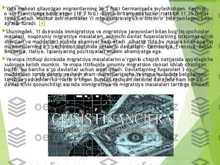 
YIda mehnat qilayotgan migrantlarning 36,2 foizi Germaniyada joylashishgan. Keyingi 
o`rin Frantsiyag а  nasib etgan (18.7 foiz). Buyuk Britaniyada bu ko`rsatkich 11,35 foizni 
tashkil etadi. Mazkur uch mamlakat YI migrantlarining 63,6 foizini o`zida jamlagani bilan 
ajralib turadi.  [4]

Shuningdek, YI doirasida immigratsiya va migratsiya jarayonlari bilan bog’liq qochoqlar 
masalasi, noqonuniy migratsiya masalalari, uchinchi davlat fuqarolarining istiqomat qilish 
shartlari va muddatlari alohida ahamiyat kasb etadi. Albatta YIda bu masala bilan bog’liq 
muammolarning o’z yechimini topishida yetakchi davlatlari – Germaniya, Fransiya, Buyuk 
Britaniya, Italiya, Ispaniyaning pozitsiyalari muhim ahamiyatga ega.

Yevropa Ittifoqi doirasida migratsiya masalalarini o’rganib chiqish natijasida quyidagicha 
xulosaga kelish mumkin. Ye vropa Ittifoqida umumiy migratsion siyosat ishlab chiqilgan 
bo’lib, bu barcha a’zo davlatlar uchun amal qiladi. Davlatlarning fuqarolari 3 oy 
muddatdan tortib doimiy yashash shart-sharoitlarigacha Yevropa hududida belgilangan 
tartibda yashashlari ko’rsatib o’tilgan.Bundan tashqari national darajada ham har bir 
davlat ichki qonunchiligi asosida immigratsiya va migratsiya masalalari tartibga solinadi.         