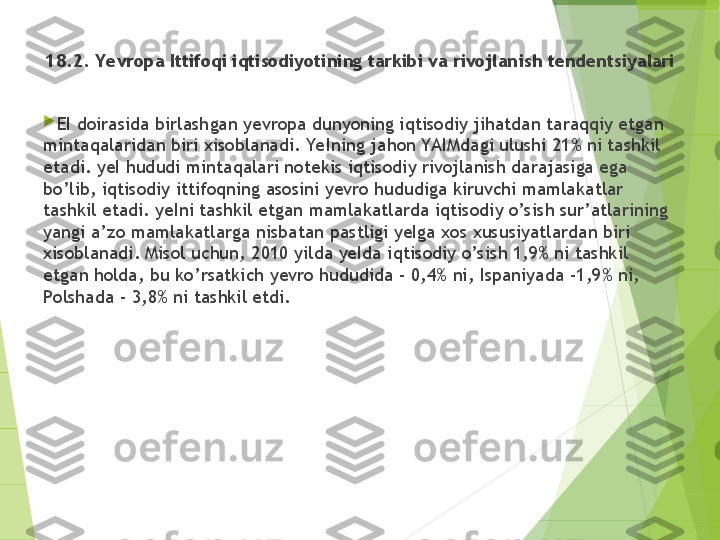 18 .2. Yevropa Ittifoqi iqtisodiyotining tarkibi va rivojlan i sh tendentsiyalari
 

EI doirasida birlash g an yevropa dunyoning iqtisodiy jihatdan taraqqiy etgan 
mintaqalaridan biri  xi soblanadi. YeIning ja h o n  YAIMdagi ulushi 21% ni tashkil 
etadi. yeI hududi mintaqalari noteki s  iqtisodiy rivojlanish darajasiga ega 
bo’lib, iqtisodiy ittifoqning asosini yevro hududiga kiruvchi mamlakatlar 
tashkil etadi. yeIni tashkil etgan mamlakatlarda iqtisodiy o’sish sur’atlarining 
yangi a’z o  mamlakatlarga nisbatan  p astligi yeIga xos xususiyatlardan bir i  
xisoblanadi. Misol uchun, 2010 yilda yeIda i q tiso d iy o’sish 1,9% ni tashkil 
etgan holda, bu ko’rsatkich yevro hududida - 0,4% ni, Ispaniyada -1,9% ni, 
Polshada - 3,8% ni tashkil etdi.         