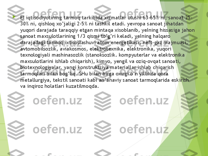 
EI iqtisodiyotining tarmoq tarkibida xizmatlar ulushi 63-65% ni, sanoat 25-
30% ni, qishloq xo’jaligi 2-5% ni tashkil etadi. yevropa sanoat jihatdan 
yuqori darajada taraqqiy etgan mintaqa xisoblanib, yeIning hissasiga jahon 
sanoat maxsulotlarining 1/3 qismi t o’g’ ri keladi, yeIning halqaro 
darajadagi tarmoq ixtisoslashuvi atom energetikasi ,  neft-gaz majmuasi, 
avtomobilsozlik, aviakosmos, elektrotexnika ,  elektronika, yuqori 
texnologiyali mashinasozlik (stanoksozlik. kompyuterlar va elektronika 
maxsulotlarini ishlab chiqarish), kimyo,  ye ngil va ozi q -ov qa t sanoati, 
biotexnol o giyalar,  yangi konstruktsiya materiallar ishlab chiqarish 
tarmoqlari bilan bog’liq .  SHu bilan  b ir ga  oxirgi o’n yillikda qora 
metallurgiya, tekstil sanoati kabi an’a naviy  sanoat tarmoqlarida eskiri sh 
va inqiroz holatlari kuzatilmoqda.         