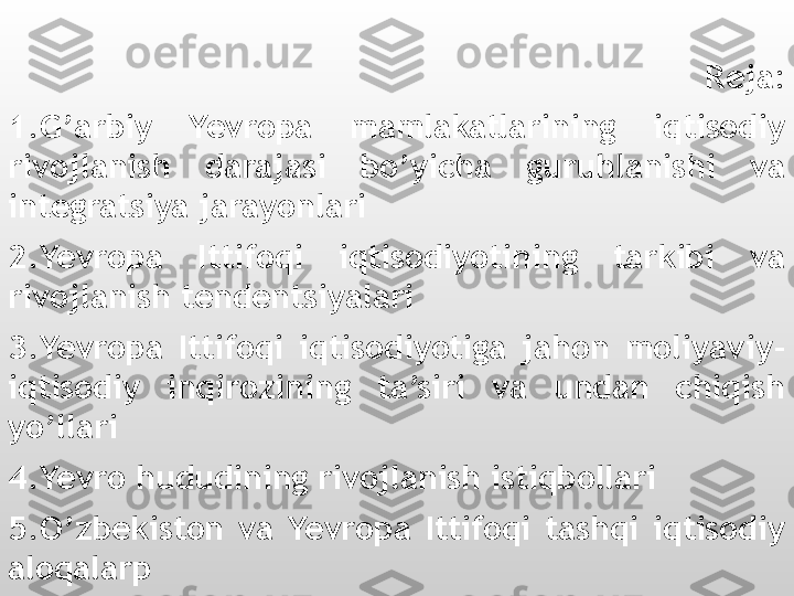 Reja:
1.G’arbiy  Yevropa  mamlakatlarining  iqtisodiy 
rivojlanish  darajasi  bo’yicha  guruhlanishi  va 
integratsiya jarayonlari
2.Yevropa  Ittifoqi  iqtisodiyotining  tarkibi  va 
rivojlanish tendentsiyalari
3.Yevropa  Ittifoqi  iqtisodiyotiga  jahon  moliyaviy-
iqtisodiy  inqirozining  ta’siri  va  undan  chiqish 
yo’llari
4.Yevro hududining rivojlanish istiqbollari
5.O’zbekiston  va  Yevropa  Ittifoqi  tashqi  iqtisodiy 
aloqalarp         