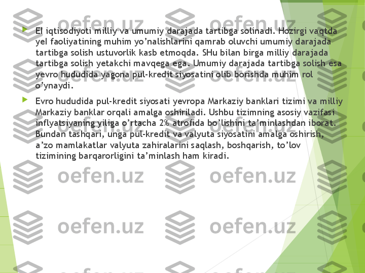 
EI iqtisodiyoti milliy va umumiy darajada tartibga solinadi. Hozirgi vaqtda 
yeI faoliyatining muhim yo’nalishlarini qamrab oluvchi umumiy darajada 
tartibga solish ustuvorlik kasb etmoqda.  SH u bilan birga milliy darajada 
tartibga solish yetakchi mavqega ega. Umumiy darajada tartibga solish esa 
yevro hududida yagona pul-kredit siyosatini olib borishda muhim rol 
o’ynaydi.

Evro hududida pul-kredit siyosati yevropa Markaziy banklari tizimi va milliy 
Markaziy banklar orqali amalga oshiriladi. Ushbu tizimning asosiy vazifasi 
inflyatsiyaning yiliga o’rtacha 2% atrofida bo’lishini ta’minlashdan iborat. 
Bundan tashqari, unga pul-kredit va valyuta siyosatini amalga oshirish, 
a’zo mamlakatlar valyuta zahiralarini saqlash, boshqarish ,  to’lov 
tizimining barqarorligini ta’minlash ham kiradi.         