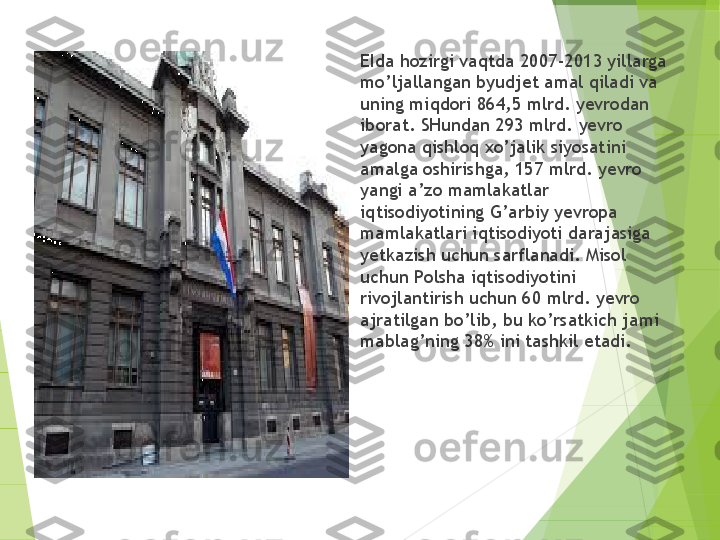 
EIda hozirgi vaqtda 2007-2013 yillarga 
mo’ljallangan byudjet amal qiladi va 
uning miqdori 864,5 mlrd. yevrodan 
iborat. SHundan 293 mlrd. yevro 
yagona qishloq xo’jalik siyosatini 
amalga oshirishga, 157 mlrd. yevro 
yangi a’zo mamlakatlar 
iqtisodiyotining G’arbiy yevropa 
mamlakatlari iqtisodiyoti darajasiga 
yetkazish uchun sarflanadi. Misol 
uchun Polsha iqtisodiyotini 
rivojlantirish uchun 60 mlrd. yevro 
ajratilgan bo’lib, bu ko’rsatkich jami 
mablag’ning 38% ini tashkil etadi.         