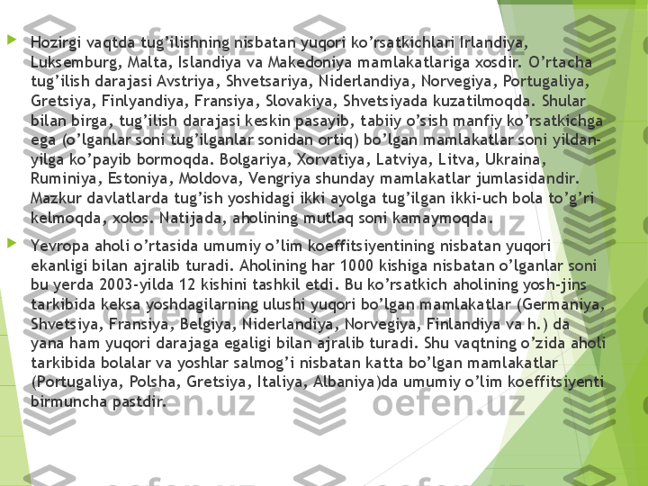 
Hozirgi vaqtda tug’ilishning nisbatan yuqori ko’rsatkichlari Irlandiya, 
Luksemburg, Malta, Islandiya va Makedoniya mamlakatlariga xosdir.  O’rtacha 
tug’ilish darajasi Avstriya, Shvetsariya, Niderlandiya, Norvegiya, Portugaliya, 
Gretsiya, Finlyandiya, Fransiya, Slovakiya, Shvetsiyada kuzatilmoqda. Shular 
bilan birga, tug’ilish darajasi keskin pasayib, tabiiy o’sish manfiy ko’rsatkichga 
ega (o’lganlar soni tug’ilganlar sonidan ortiq) bo’lgan mamlakatlar soni yildan-
yilga ko’payib bormoqda. Bolgariya, Xorvatiya, Latviya, Litva, Ukraina, 
Ruminiya, Estoniya, Moldova, Vengriya shunday mamlakatlar jumlasidandir.  
Mazkur davlatlarda tug’ish yoshidagi ikki ayolga tug’ilgan ikki-uch bola to’g’ri 
kelmoqda, xolos. Natijada, aholining mutlaq soni kamaymoqda.

Yevropa aholi o’rtasida umumiy o’lim koeffitsiyentining nisbatan yuqori 
ekanligi bilan ajralib turadi. Aholining har 1000 kishiga nisbatan o’lganlar soni 
bu yerda 2003-yilda 12 kishini tashkil etdi. Bu ko’rsatkich aholining yosh-jins 
tarkibida keksa yoshdagilarning ulushi yuqori bo’lgan mamlakatlar (Germaniya, 
Shvetsiya, Fransiya, Belgiya, Niderlandiya, Norvegiya, Finlandiya va h.) da 
yana ham yuqori darajaga egaligi bilan ajralib turadi. Shu vaqtning o’zida aholi 
tarkibida bolalar va yoshlar salmog’i nisbatan katta bo’lgan mamlakatlar 
(Portugaliya, Polsha, Gretsiya, Italiya, Albaniya)da umumiy o’lim koeffitsiyenti 
birmuncha pastdir.         