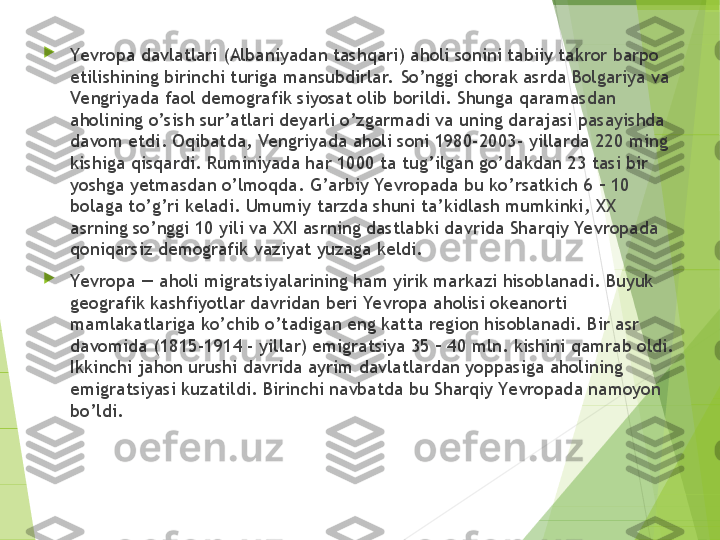 
Yevropa davlatlari (Albaniyadan tashqari) aholi sonini tabiiy takror barpo 
etilishining birinchi turiga mansubdirlar.  So’nggi chorak asrda Bolgariya va 
Vengriyada faol demografik siyosat olib borildi. Shunga qaramasdan 
aholining o’sish sur’atlari deyarli o’zgarmadi va uning darajasi pasayishda 
davom etdi. Oqibatda, Vengriyada aholi soni 1980-2003- yillarda 220 ming 
kishiga qisqardi. Ruminiyada har 1000 ta tug’ilgan go’dakdan 23 tasi bir 
yoshga yetmasdan o’lmoqda. G’arbiy Ye vropada bu ko’rsatkich 6 – 10 
bolaga to’g’ri keladi. Umumiy tarzda shuni ta’kidlash mumkinki, XX 
asrning so’nggi 10 yili va XXI asrning dastlabki davrida Sharqiy Yevropada 
qoniqarsiz demografik vaziyat yuzaga keldi.

Yevropa — aholi migratsiyalarining ham yirik markazi hisoblanadi. Buyuk 
geografik kashfiyotlar davridan beri Yevropa aholisi okeanorti 
mamlakatlariga ko’chib o’tadigan eng katta region hisoblanadi. Bir asr 
davomida (1815-1914 - yillar) emigratsiya 35 – 40 mln. kishini qamrab oldi. 
Ikkinchi jahon urushi davrida ayrim davlatlardan yoppasiga aholining 
emigratsiyasi kuzatildi. Birinchi navbatda bu Sharqiy Yevropada namoyon 
bo’ldi.         