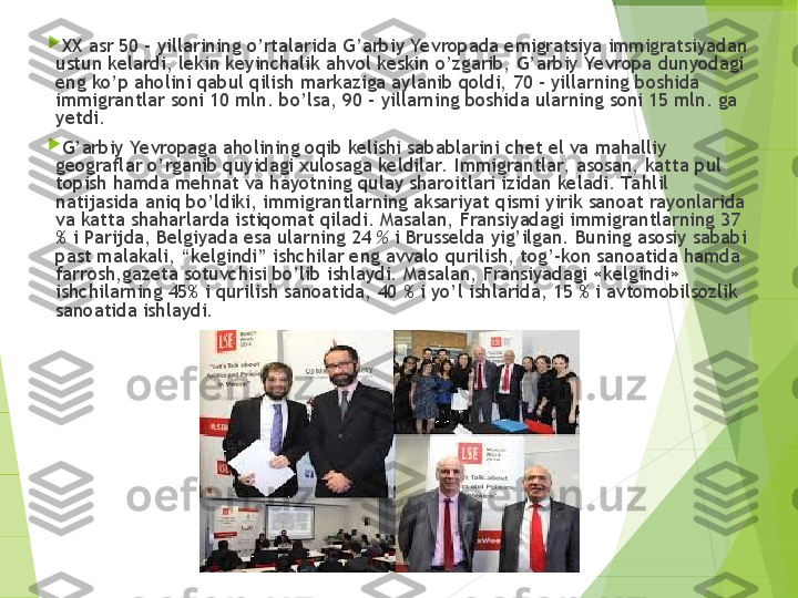 
XX asr 50 – yillarining o’rtalarida G’arbiy Yevropada emigratsiya immigratsiyadan 
ustun kelardi, lekin keyinchalik ahvol keskin o’zgarib, G’arbiy Yevropa dunyodagi 
eng ko’p aholini qabul qilish markaziga aylanib qoldi, 70 - yillarning boshida 
immigrantlar soni 10 mln. bo’lsa, 90 - yillarning boshida ularning soni 15 mln. ga 
yetdi.

G’arbiy Yevropaga aholining oqib kelishi sabablarini chet el va mahalliy 
geograflar o’rganib quyidagi xulosaga keldilar.   Immigrantlar,  asosan, katta pul 
topish hamda mehnat va hayotning qulay sharoitlari izidan keladi. Ta hlil 
natijasida aniq bo’ldiki, immigrantlarning aksariyat qismi yirik sanoat rayonlarida 
va katta shaharlarda istiqomat qiladi. Masalan, Fransiyadagi immigrantlarning 37 
% i Parijda, Belgiyada esa ularning 24  %  i Brusselda yig’ilgan. Buning asosiy sababi 
past malakali, “kelgindi” ishchilar eng avvalo qurilish, tog’-kon sanoatida hamda 
farrosh,gazeta sotuvchisi bo’lib ishlaydi. Masalan, Fransiyadagi «kelgindi» 
ishchilarning 45% i qurilish sanoatida, 40 % i yo’l ishlarida, 15 % i avtomobilsozlik 
sanoatida ishlaydi.         