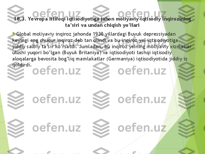 18.3. Yevropa Ittifoqi iqtisodiyotiga jahon moliyaviy-iqtisodiy inqirozining 
ta’siri va undan chiqish yo’llari

Global moliyaviy inqiroz jahonda 1930 yillardagi Buyuk depressiyadan 
keyingi eng chuqur inqiroz deb tan olindi va bu inqiroz yeI iqtisodiyotiga 
jiddiy salbiy ta’sir ko’rsatdi. Jumladan, bu inqiroz yeIning moliyaviy xizmatlar 
ulushi yuqori bo’lgan (Buyuk Britaniya) va iqtisodiyoti tashqi iqtisodiy 
aloqalarga bevosita bog’liq mamlakatlar (Germaniya) iqtisodiyotida jiddiy iz 
qoldirdi.         