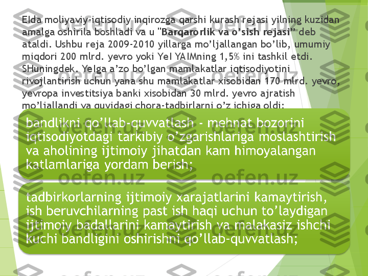 EIda moliyaviy-iqtisodiy inqirozga qarshi kurash rejasi yilning kuzidan 
amalga oshirila boshladi va u  "Barqarorlik va o’sish rejasi”  deb 
ataldi. Ushbu reja 2009-2010 yillarga mo’ljallangan bo’lib, umumiy 
miqdori 200 mlrd. yevro yoki YeI YA IMning 1,5% ini tashkil etdi. 
SHuningdek. YeIga a’zo bo’lgan mamlakatlar iqtisodiyotini 
rivojlantirish uchun yana shu mamlakatlar xisobidan 170 mlrd. yevro, 
yevropa investitsiya banki xisobidan 30 mlrd. yevro ajratish 
mo’ljallandi va quyidagi chora-tadbirlarni o’z ichiga oldi:         