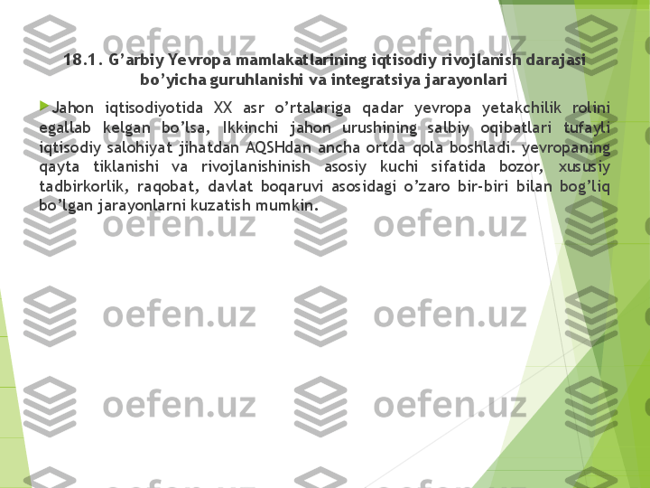 18.1. G’arbiy Yevropa mamlakatlarining iqtisodiy rivojlanish darajasi 
bo’yicha guruhlanishi va integratsiya jarayonlari

Jahon  iqtisodiyotida  XX  asr  o’rtalariga  qadar  yevropa  yetakchilik  rolini 
egallab  kelgan  bo’lsa,  Ikkinchi  jahon  urushining  salbiy  oqibatlari  tufayli 
iqtisodiy  salohiyat  jihatdan  AQSHdan  ancha  ortda  qola  boshladi.  yevropaning 
qayta  tiklanishi  va  rivojlanishinish  asosiy  kuchi  sifatida  bozor,   xususiy 
tadbirkorlik,  raqobat,  davlat  boqaruvi  asosidagi  o’zaro  bir-biri  bilan  bog’liq 
bo’lgan jarayonlarni kuzatish mumkin.         