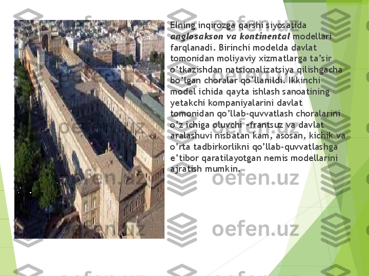 
EIning inqirozga qarshi siyosatida 
an g losakson va kontinental  modellari 
farqlanadi. Birinchi modelda davlat 
tomonidan moliyaviy xizmatlarga ta’sir 
o’t kazishdan natsional iz atsiya qilishgacha 
bo’lgan choralar qo’llanildi. Ikkinchi 
model ichida qayta ishlash sanoatining 
yetakchi kompaniyalarini dav lat 
tomonidan qo’llab-quvvatlash choralarini 
o’z ichiga oluvchi «frantsuz va dav	
 lat 
aralashuvi nisbatan kam, asosan, kichik va 
o’rta tadbirkorlikni qo’llab-quvvatlash g a 
e’tibor qaratilayotgan nemis modellarini 
ajrat i sh mumkin.         