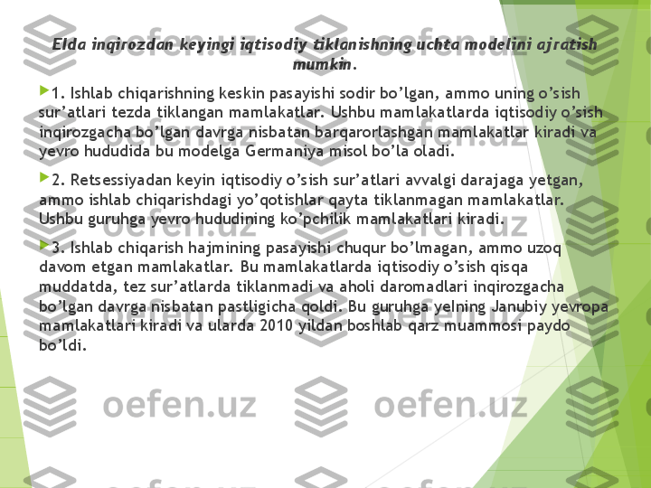 EIda inqirozdan keyingi iqtisodiy tiklanishning uchta modeli ni  ajratish 
mumkin.

1. Ishlab chiqarishning keskin pasayishi sodir bo’lgan, amm o  uning o’sish 
sur’atlari tezda tiklangan mamlakatlar.  Ushbu mamlakatla rd a iqtisodiy o’sish 
inqirozgacha bo’lgan davrga nisbatan barqarorlashga n  mamlakatlar kiradi va 
yevro hududida bu modelga  G erma n iya misol b o’ la ol a di.

2.  Retsessiyadan keyin iqtisodiy o’sish sur’atlari avvalgi darajaga yetgan, 
ammo ishlab chiqarishdagi yo’qotishlar qayta tiklanmagan mamla k atlar.  
Ushbu guruhga yevro hududining ko’pchilik mamlakatlari kiradi.

3.  Ishlab chiqarish hajmining pasayishi chuqur bo’lmagan, ammo uzoq 
davom etgan mamlakatlar.  Bu mamlakatlarda iqtisodiy o’sish qisqa 
muddatda, tez sur’atlarda tiklanmadi va aholi daromadlari inqirozgacha 
bo’lgan davrga nisbatan pastligicha qoldi. Bu guruhga yeIning Janubiy yevropa 
mamlakatlari kiradi va ularda 2010 yildan boshlab qarz muammosi paydo 
bo’ldi.         